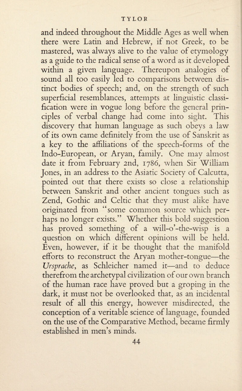 and indeed throughout the Middle Ages as well when there were Latin and Hebrew, if not Greek, to be mastered, was always alive to the value of etymology as a guide to the radical sense of a word as it developed within a given language. Thereupon analogies of sound all too easily led to comparisons between dis¬ tinct bodies of speech; and, on the strength of such superficial resemblances, attempts at linguistic classi¬ fication were in vogue long before the general prin¬ ciples of verbal change had come into sight. This discovery that human language as such obeys a law of its own came definitely from the use of Sanskrit as a key to the affiliations of the speech-forms of the Indo-European, or Aryan, family. One may almost date it from February 2nd, 1786, when Sir William Jones, in an address to the Asiatic Society of Calcutta, pointed out that there exists so close a relationship between Sanskrit and other ancient tongues such as Zend, Gothic and Celtic that they must alike have originated from “some common source which per¬ haps no longer exists.” Whether this bold suggestion has proved something of a will-o’-the-wisp is a question on which different opinions will be held. Even, however, if it be thought that the manifold efforts to reconstruct the Aryan mother-tongue—the Ursprache, as Schleicher named it—and to deduce therefrom the archetypal civilization of our own branch of the human race have proved but a groping in the dark, it must not be overlooked that, as an incidental result of all this energy, however misdirected, the conception of a veritable science of language, founded on the use of the Comparative Method, became firmly established in men’s minds.