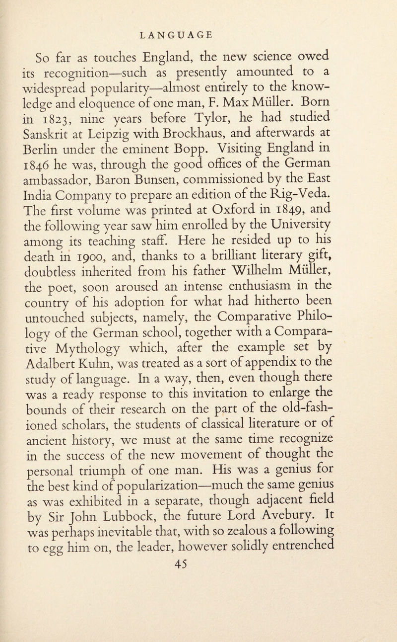 So far as touches England, the new science owed its recognition—such as presently amounted to a widespread popularity—almost entirely to the know¬ ledge and eloquence of one man, F. Max Muller. Bom in 1823, nine years before Tylor, he had studied Sanskrit at Leipzig with Brockhaus, and afterwards at Berlin under the eminent Bopp. Visiting England in 1846 he was, through the good offices of the German ambassador, Baron Bunsen, commissioned by the East India Company to prepare an edition of the Rig-Veda. The first volume was printed at Oxford in 1849, and the following year saw him enrolled by the University among its teaching staff. Flere he resided up to his death in 1900, and, thanks to a brilliant literary gift, doubtless inherited from his father Wilhelm Muller, the poet, soon aroused an intense enthusiasm in the country of his adoption for what had hitherto been untouched subjects, namely, the Comparative Philo¬ logy of the German school, together with a Compara¬ tive Mythology which, after the example set by Adalbert Kuhn, was treated as a sort of appendix to the study of language. In a way, then, even though there was a ready response to this invitation to enlarge the bounds of their research on the part of the old-fash¬ ioned scholars, the students of classical literature or of ancient history, we must at the same time recognize in the success of the new movement of thought the personal triumph of one man. His was a genius for the best kind of popularization—much the same genius as was exhibited in a separate, though adjacent field by Sir John Lubbock, the future Lord Avebury. It was perhaps inevitable that, with so zealous a following to egg him on, the leader, however solidly entrenched