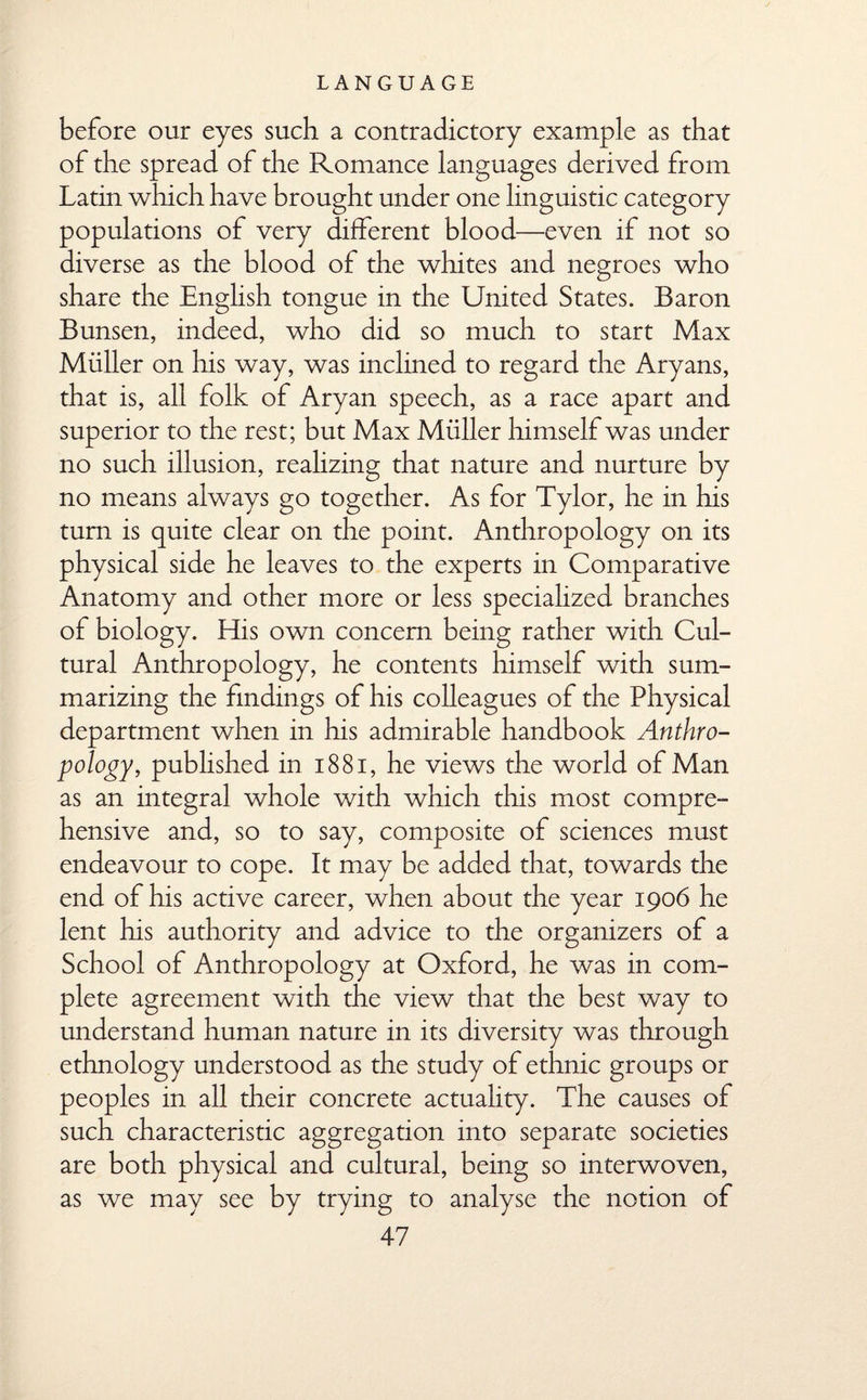 before our eyes such a contradictory example as that of the spread of the Romance languages derived from Latin which have brought under one linguistic category populations of very different blood—even if not so diverse as the blood of the whites and negroes who share the English tongue in the United States. Baron Bunsen, indeed, who did so much to start Max Muller on his way, was inclined to regard the Aryans, that is, all folk of Aryan speech, as a race apart and superior to the rest; but Max Muller himself was under no such illusion, realizing that nature and nurture by no means always go together. As for Tylor, he in his turn is quite clear on the point. Anthropology on its physical side he leaves to the experts in Comparative Anatomy and other more or less specialized branches of biology. His own concern being rather with Cul¬ tural Anthropology, he contents himself with sum¬ marizing the findings of his colleagues of the Physical department when in his admirable handbook Anthro¬ pology, published in 1881, he views the world of Man as an integral whole with which this most compre¬ hensive and, so to say, composite of sciences must endeavour to cope. It may be added that, towards the end of his active career, when about the year 1906 he lent his authority and advice to the organizers of a School of Anthropology at Oxford, he was in com¬ plete agreement with the view that the best way to understand human nature in its diversity was through ethnology understood as the study of ethnic groups or peoples in all their concrete actuality. The causes of such characteristic aggregation into separate societies are both physical and cultural, being so interwoven, as we may see by trying to analyse the notion of