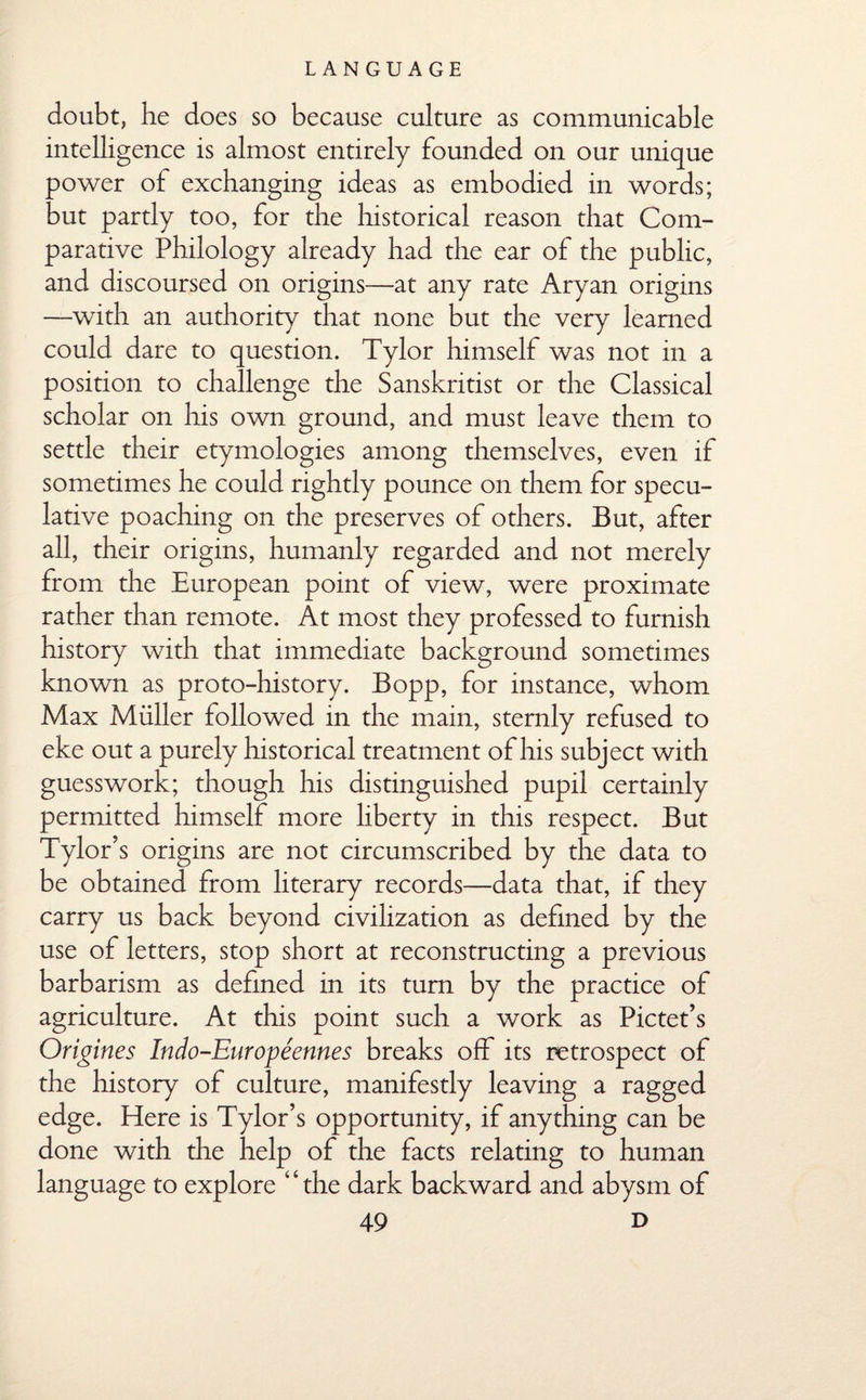 doubt, be does so because culture as communicable intelligence is almost entirely founded on our unique power of exchanging ideas as embodied in words; but partly too, for the historical reason that Com¬ parative Philology already had the ear of the public, and discoursed on origins—at any rate Aryan origins —with an authority that none but the very learned could dare to question. Tylor himself was not in a position to challenge the Sanskritist or the Classical scholar on his own ground, and must leave them to settle their etymologies among themselves, even if sometimes he could rightly pounce on them for specu¬ lative poaching on the preserves of others. But, after all, their origins, humanly regarded and not merely from the European point of view, were proximate rather than remote. At most they professed to furnish history with that immediate background sometimes known as proto-history. Bopp, for instance, whom Max Muller followed in the main, sternly refused to eke out a purely historical treatment of his subject with guesswork; though his distinguished pupil certainly permitted himself more liberty in this respect. But Tylor’s origins are not circumscribed by the data to be obtained from literary records—data that, if they carry us back beyond civilization as defined by the use of letters, stop short at reconstructing a previous barbarism as defined in its turn by the practice of agriculture. At this point such a work as Pictet’s Origines Indo-Europeennes breaks off its retrospect of the history of culture, manifestly leaving a ragged edge. Here is Tylor’s opportunity, if anything can be done with the help of the facts relating to human language to explore ‘4 the dark backward and abysm of