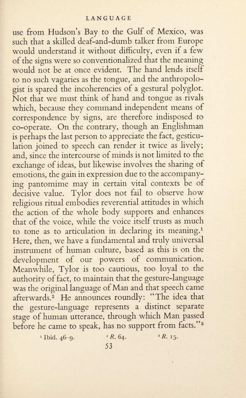 use from Hudson’s Bay to the Gulf of Mexico, was such that a skilled deaf-and-dumb talker from Europe would understand it without difficulty, even if a few of the signs were so conventionalized that the meaning would not be at once evident. The hand lends itself to no such vagaries as the tongue, and the anthropolo¬ gist is spared the incoherencies of a gestural polyglot. Not that we must think of hand and tongue as rivals which, because they command independent means of correspondence by signs, are therefore indisposed to co-operate. On the contrary, though an Englishman is perhaps the last person to appreciate the fact, gesticu¬ lation joined to speech can render it twice as lively; and, since the intercourse of minds is not limited to the exchange of ideas, but likewise involves the sharing of emotions, the gain in expression due to the accompany¬ ing pantomime may in certain vital contexts be of decisive value. Tylor does not fail to observe how rehgious ritual embodies reverential attitudes in which the action of the whole body supports and enhances that of the voice, while the voice itself trusts as much to tone as to articulation in declaring its meaning.1 Here, then, we have a fundamental and truly universal instrument of human culture, based as this is on the development of our powers of communication. Meanwhile, Tylor is too cautious, too loyal to the authority of fact, to maintain that the gesture-language was the original language of Man and that speech came afterwards.2 He announces roundly: “The idea that the gesture-language represents a distinct separate stage of human utterance, through which Man passed before he came to speak, has no support from facts.”3 1 Ibid. 46-9. *R. 64. 3R. 15.