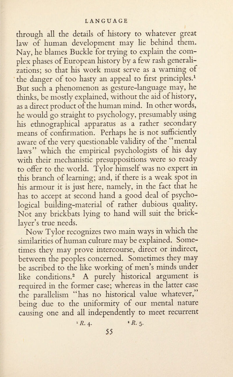 through all the details of history to whatever great law of human development may lie behind them. Nay, he blames Buckle for trying to explain the com¬ plex phases of European history by a few rash generali¬ zations; so that his work must serve as a warning of the danger of too hasty an appeal to first principles.1 But such a phenomenon as gesture-language may, he thinks, be mostly explained, without the aid of history, as a direct product of the human mind. In other words, he would go straight to psychology, presumably using his ethnographical apparatus as a rather secondary means of confirmation. Perhaps he is not sufficiently aware of the very questionable validity of the “mental laws” which the empirical psychologists of his day with their mechanistic presuppositions were so ready to offer to the world. Tylor himself was no expert in this branch of learning; and, if there is a weak spot in his armour it is just here, namely, in the fact that he has to accept at second hand a good deal of psycho¬ logical building-material of rather dubious quality. Not any brickbats lying to hand will suit the brick¬ layer’s true needs. Now Tylor recognizes two main ways in which the similarities of human culture may be explained. Some¬ times they may prove intercourse, direct or indirect, between the peoples concerned. Sometimes they may be ascribed to the like working of men’s minds under like conditions.2 A purely historical argument is required in the former case; whereas in the latter case the parallelism “has no historical value whatever,’’ being due to the uniformity of our mental nature causing one and all independently to meet recurrent 1 R- 4* a 5-
