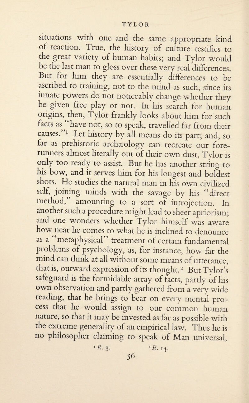 situations with one and the same appropriate kind of reaction. True, the history of culture testifies to the great variety of human habits; and Tylor would be the last man to gloss over these very real differences. But for him they are essentially differences to be ascribed to training, not to the mind as such, since its innate powers do not noticeably change whether they be given free play or not. In his search for human origins,^ then, Tylor frankly looks about him for such facts as^ have not, so to speak, travelled far from their causes. 1 Let history by all means do its part; and, so far as prehistoric archaeology can recreate our fore¬ runners almost literally out of their own dust, Tylor is only too ready to assist. But he has another string to his bow, and it serves him for his longest and boldest shots. He studies the natural man in his own civilized self, joining minds with the savage by his “direct method, amounting to a sort of introjection. In another such a procedure might lead to sheer apriorism; and one wonders whether Tylor himself was aware how near he comes to what he is inclined to denounce as a “metaphysical” treatment of certain fundamental problems of psychology, as, for instance, how far the mind can think at all without some means of utterance, that is, outward expression of its thought.2 But Tylor’s safeguard is the formidable array of facts, partly of his own observation and partly gathered from a very wide reading, that he brings to bear on every mental pro¬ cess that he would assign to our common human nature, so that it may be invested as far as possible with the extreme generality of an empirical law. Thus he is no philosopher claiming to speak of Man universal, 1R- 3- 2 R. 14. 5b