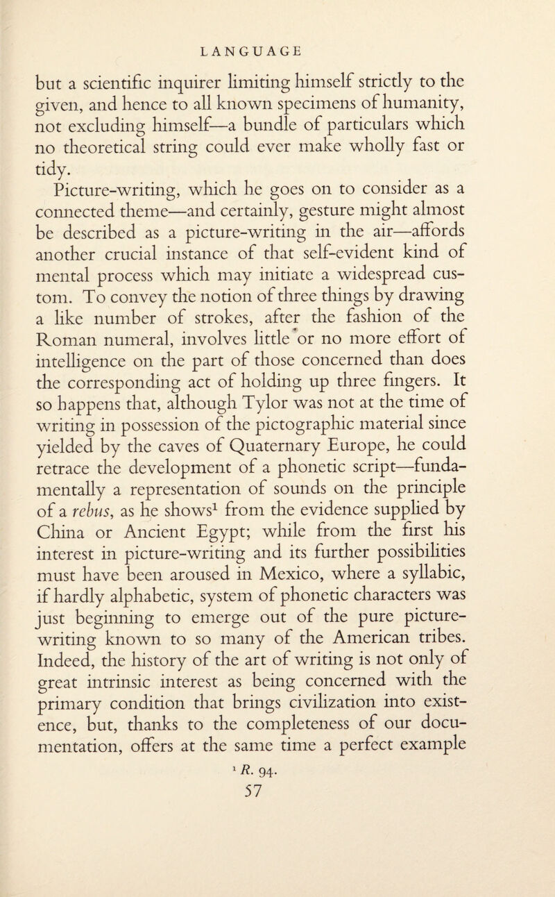 but a scientific inquirer limiting himself strictly to the given, and hence to all known specimens of humanity, not excluding himself—a bundle of particulars which no theoretical string could ever make wholly fast or tidy. Picture-writing, which he goes on to consider as a connected theme—and certainly, gesture might almost be described as a picture-writing in the air—affords another crucial instance of that self-evident kind of mental process which may initiate a widespread cus¬ tom. To convey the notion of three things by drawing a like number of strokes, after the fashion of the Roman numeral, involves little or no more effort of intelligence on the part of those concerned than does the corresponding act of holding up three fingers. It so happens that, although Tylor was not at the time of writing in possession of the pictographic material since yielded by the caves of Quaternary Europe, he could retrace the development of a phonetic script—funda¬ mentally a representation of sounds on the principle of a rebus, as he shows1 from the evidence supplied by China or Ancient Egypt; while from the first his interest in picture-writing and its further possibilities must have been aroused in Mexico, where a syllabic, if hardly alphabetic, system of phonetic characters was just beginning to emerge out of the pure picture¬ writing known to so many of the American tribes. Indeed, the history of the art of writing is not only of great intrinsic interest as being concerned with the primary condition that brings civilization into exist¬ ence, but, thanks to the completeness of our docu¬ mentation, offers at the same time a perfect example 1R- 94-
