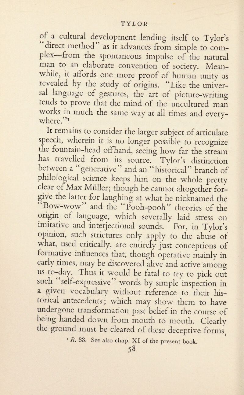 of a cultural development lending itself to Tylor’s direct method as it advances from simple to com¬ plex—from the spontaneous impulse of the natural man to an elaborate convention of society. Mean¬ while, it affords one more proof of human unity as revealed by the study of origins. “Like the univer¬ sal language of gestures, the art of picture-writing tends to prove that the mind of the uncultured man works in much the same way at all times and every¬ where. ”x It remains to consider the larger subject of articulate speech, wherein it is no longer possible to recognize the fountain-head offhand, seeing how far the stream has travelled from its source. Tylor’s distinction between a ‘‘generative” and an “historical” branch of philological science keeps him on the whole pretty clear of Max Muller; though he cannot altogether for¬ give the latter for laughing at what he nicknamed the Bow-wow and the “Pooh-pooh” theories of the origin of language, which severally laid stress on imitative and interjectional sounds. For, in Tylor’s opinion, such strictures only apply to the abuse of what, used critically, are entirely just conceptions of formative influences that, though operative mainly in early times, may be discovered alive and active among us to-day. Thus it would be fatal to try to pick out such self-expressive words by simple inspection in a given vocabulary without reference to their his¬ torical antecedents; which may show them to have undergone transformation past belief in the course of being handed down from mouth to mouth. Clearly the ground must be cleared of these deceptive forms} 1 88. See also chap. XI of the present book.