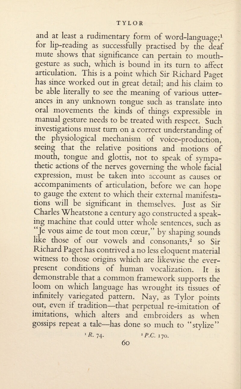 and at least a rudimentary form of word-language;1 for lip-reading as successfully practised by the deaf mute shows that significance can pertain to mouth- gesture as such, which is bound in its turn to affect articulation. This is a point which Sir Richard Paget has since worked out in great detail; and his claim to be able literally to see the meaning of various utter¬ ances in any unknown tongue such as translate into oral movements the kinds of things expressible in manual gesture needs to be treated with respect. Such investigations must turn on a correct understanding of the physiological mechanism of voice-production, seeing that the relative positions and motions of mouth, tongue and glottis, not to speak of sympa¬ thetic actions of the nerves governing the whole facial expression, must be taken into account as causes or accompaniments of articulation, before we can hope to gauge the extent to which their external manifesta¬ tions will be significant in themselves. Just as Sir Charles Wheatstone a century ago constructed a speak- ing machine that could utter whole sentences, such as “Je vous aime de tout mon cceur,” by shaping sounds like those of our vowels and consonants,2 so Sir Richard Paget has contrived a no less eloquent material witness to those origins which are likewise the ever¬ present conditions of human vocalization. It is demonstrable that a common framework supports the loom on which language has wrought its tissues of infinitely variegated pattern. Nay, as Tylor points out, even if tradition—that perpetual re-imitation of imitations, which alters and embroiders as when gossips repeat a tale—has done so much to “stylize” 1 R- 74* 2 PC. 170.
