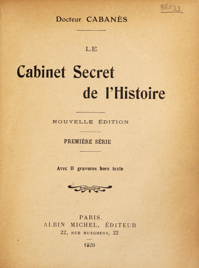 gèf- Docteur CABANES LE Cabinet Secret de l’Histoire NOUVELLE ÉDITION PREMIÈRE SÉRIE Avec 11 gravures hors texte PARIS v ALBIN MICHEL, ÉDITEUR 22, RUE HUYGHENS, 22 1920