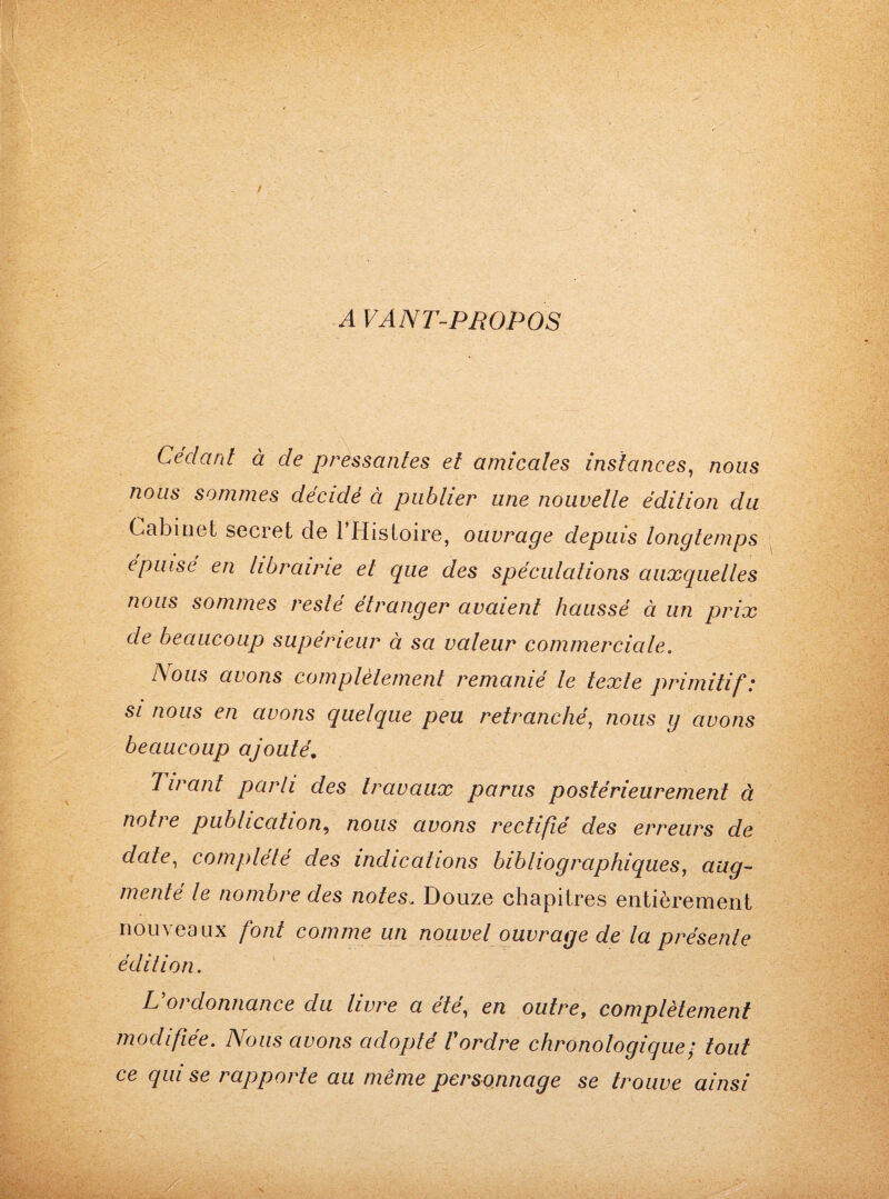 A VANT-PROPOS Cédant à de pressantes et amicales instances, nous nous sommes décidé à publier une nouvelle édition du Cabinet secret de 1 Histoire, ouvrage depuis longtemps épuisé en librairie et que des spéculations auxquelles nous sommes reslé étranger avaient haussé à un prix de beaucoup supérieur à sa valeur commerciale. Nous avons complètement remanié le texte primitif: si nous en avons quelque peu retranché, nous g avons beaucoup ajouté. Tirant parti des travaux parus postérieurement à notre publication, nous avons rectifié des erreurs de date, complété des indications bibliographiques, aug¬ menté le nombre des notes, Douze chapitres entièrement nouveaux font comme un nouvel ouvrage de la présente édition. L'ordonnance du livre a été, en outre, complètement modifiée. Nous avons adopté l'ordre chronologique; tout ce qui se rapporte au même personnage se trouve ainsi