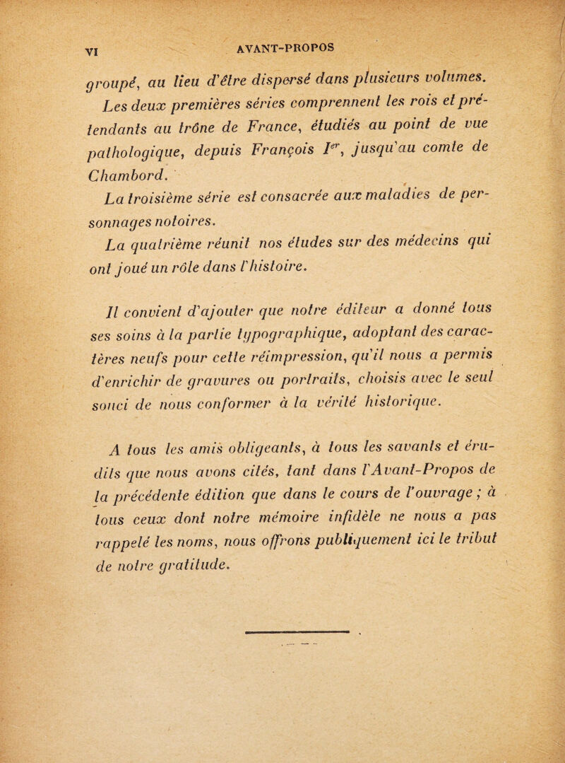 groupé, au lieu d'être dispersé dans plusieurs volumes. Les deux premières séries comprennent les rois et pré¬ tendants au trône de France, étudies au point de vue pathologique, depuis François Ier, jusqu'au comte de Chambord. * La troisième série est consacrée aux maladies de per¬ sonnages notoires. La quatrième réunit nos études sur des médecins qui ont joué un rôle dans l'histoire. Il convient d'ajouter que notre éditeur a donné tous ses soins à la partie typographique, adoptant des carac¬ tères neufs pour cette réimpression, qu'il nous a permis d'enrichir de gravures ou portraits, choisis avec le seul souci de nous conformer à la vérité historique. A tous les amis obligeants, à tous les savants et éru¬ dits que nous avons cités, tant dans VAvant-Propos de la précédente édition que dans le cours de Vouvrage ; à tous ceux dont notre mémoire infidèle ne nous a pas rappelé les noms, nous offrons publiquement ici le tribut de noire gratitude.