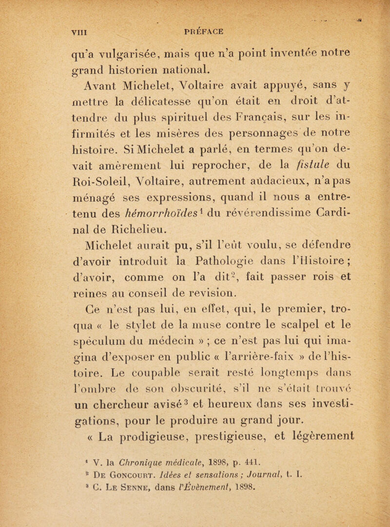 qu’a vulgarisée, mais que n’a point inventée notre grand historien national. Avant Michelet, Voltaire avait appuyé, sans y mettre la délicatesse qu’on était en droit d’at¬ tendre du plus spirituel des Français, sur les in¬ firmités et les misères des personnages de notre histoire. Si Michelet a parlé, en termes qu’on de¬ vait amèrement lui reprocher, de la fistule du Roi-Soleil, Voltaire, autrement audacieux, n’a pas ménagé ses expressions, quand il nous a entre¬ tenu des hèmorrhoïdesx du révérendissime Cardi¬ nal de Richelieu. Michelet aurait pu, s’il l’eut voulu, se défendre d’avoir introduit la Pathologie dans l’Histoire ; d’avoir, comme on l’a dit1 2, fait passer rois et reines au conseil de révision. Ce n’est pas lui, en effet, qui, le premier, tro¬ qua « le stylet de la muse contre le scalpel et le spéculum du médecin » ; ce n’est pas lui qui ima¬ gina d’exposer en public « l’arrière-faix » de l’his¬ toire. Le coupable serait resté longtemps dans l’ombre de son obscurité, s’il ne s’était trouvé un chercheur avisé3 et heureux dans ses investi¬ gations, pour le produire au grand jour. « La prodigieuse, prestigieuse, et légèrement 1 V. la Chronique médicale, 1898, p. 441. 2 De Goncourt. Idées et sensations ; Journal, t. I. 3 G. Le Senne, dans VIÉvènement, 1898.