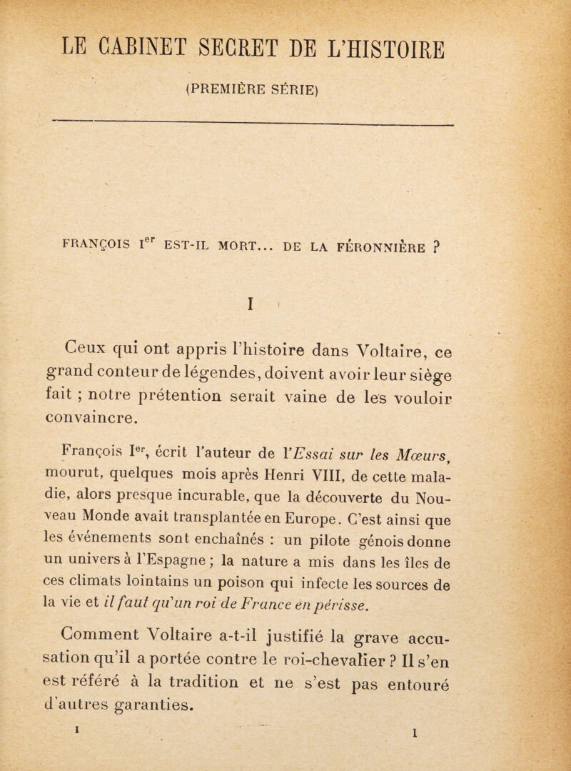 LE CABINET SECRET DE L’HISTOIRE (PREMIÈRE SÉRIE) FRANÇOIS Ier EST-IL MORT... DE LA FERONNIERE ? I * Ceux qui ont appris l’histoire dans Voltaire, ce grand conteur de légendes, doivent avoir leur siège fait ; notre prétention serait vaine de les vouloir convaincre. François Ier, écrit 1 auteur de Y Essai sur les Mœurs y mourut, quelques mois apres Henri VIII, de cette mala¬ die, alors presque incurable, que la découverte du Nou¬ veau Monde avait transplantée en Europe. C’est ainsi que les événements sont enchaînés : un pilote génois donne un univers à l’Espagne ; la nature a mis dans les îles de ces climats lointains un poison qui infecte les sources de la vie et il faut qu'un roi de France en périsse. Gomment Voltaire a-t-il justifié la grave accu¬ sation qu’il a portée contre le roi-chevalier ? Il s’en est référé à la tradition et ne s’est pas entouré d’autres garanties. i