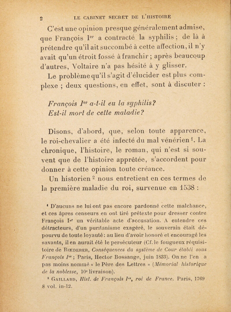 C’est une opinion presque généralement admise, que François 1er a contracté la syphilis ; de là à prétendre qu’il ait succombé à cette affection, il n’y avait qu’un étroit fossé à franchir ; après beaucoup d’autres, Voltaire n’a pas hésité à y glisser. Le problème qu’il s’agit d élucider est plus com¬ plexe ; deux questions, en effet, sont à discuter : François 1er a-t-il eu la syphilis ? Est-il mort de cette maladie? Disons, d’abord, que, selon toute apparence, le roi-chevalier a été infecté du mal vénérien1. La chronique, l’histoire, le roman, qui n’est si sou¬ vent que de l’histoire apprêtée, s’accordent pour donner à cette opinion toute créance. Un historien 2 nous entretient en ces termes de la première maladie du roi, survenue en 1538 : 4 D’aucuns ne lui ont pas encore pardonné cette malchance, et ces âpres censeurs en ont tiré prétexte pour dresser contre François IeP un véritable acte d’accusation. A entendre ces détracteurs, d’un puritanisme exagéré, le souverain était dé¬ pourvu de toute loyauté : au lieu d’avoir honoré et encouragé les savants, il en aurait été le persécuteur (Cf. le fougueux réquisi¬ toire de Roederer, Conséquences du système de Cour établi sous François Ier; Paris, Hector Bossange, juin 1833). On ne l’en a pas moins nommé « le Père des Lettres » (Mémorial historique de la noblesse, 10e livraison). 2 Gaillard, Hist. de François /er, roi de France. Paris, 1769 8 vol. in-12.