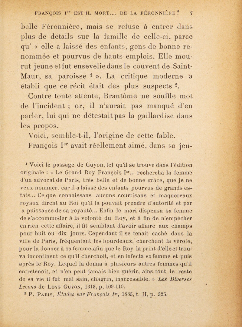 belle Féronnière, mais se refuse à entrer dans plus de détails sur la famille de celle-ci, parce qu’ « elle a laissé des enfants, gens de bonne re¬ nommée et pourvus de hauts emplois. Elle mou¬ rut jeune et fut ensevelie dans le couvent de Saint- Maur, sa paroisse 1 ». La critique moderne a établi que ce récit était des plus suspects 2. Contre toute attente, Brantôme ne souffle mot de Fincident ; or, il n’aurait pas manqué d’en parler, lui qui ne détestait pas la gaillardise dans les propos. Voici, semble-t-il, l’origine de cette fable. François Ier avait réellement aimé, dans sa jeu- 1 Voici le passage de Guyon, tel qu’il se trouve dans l’édition originale : « Le Grand Roy François Ier... rechercha la femme d'un advocatde Paris, très belle et de bonne grâce, que je ne veux nommer, car il a laissé des enfants pourvus de grands es- tats...Ceque connaissans aucuns courtisans et maquereaux royaux dirent au Roi qu’il la pouvait prendre d’autorité et par a puissance de sa royauté... Enfin le mari dispensa sa femme de s’accommoder a la volonté du Roy, et à fin de n’empêcher en rien cette affaire, il fit semblant d’avoir affaire aux champs pour huit ou dix jours. Cependant il se tenait caché dans la ville de Paris, fréquentant les bourdeaux, cherchant la vérole, pour la donner à sa femme,afin que le Roy la print d’elle et trou¬ va incontinent ce qu’il cherchoit, et en infecta sa femme et puis après le Roy. Lequel la donna à plusieurs autres femmes qu’il entretenoit, et n’en peut jamais bien guérir, ains tout le reste de sa vie il fut mal sain, chagrin, inaccessible. » Les Diverses Leçons de Loys Guyon, 1613, p. 109-110. 2 P. Paris, Études sur François /er, 1885, t. II, p. 325.