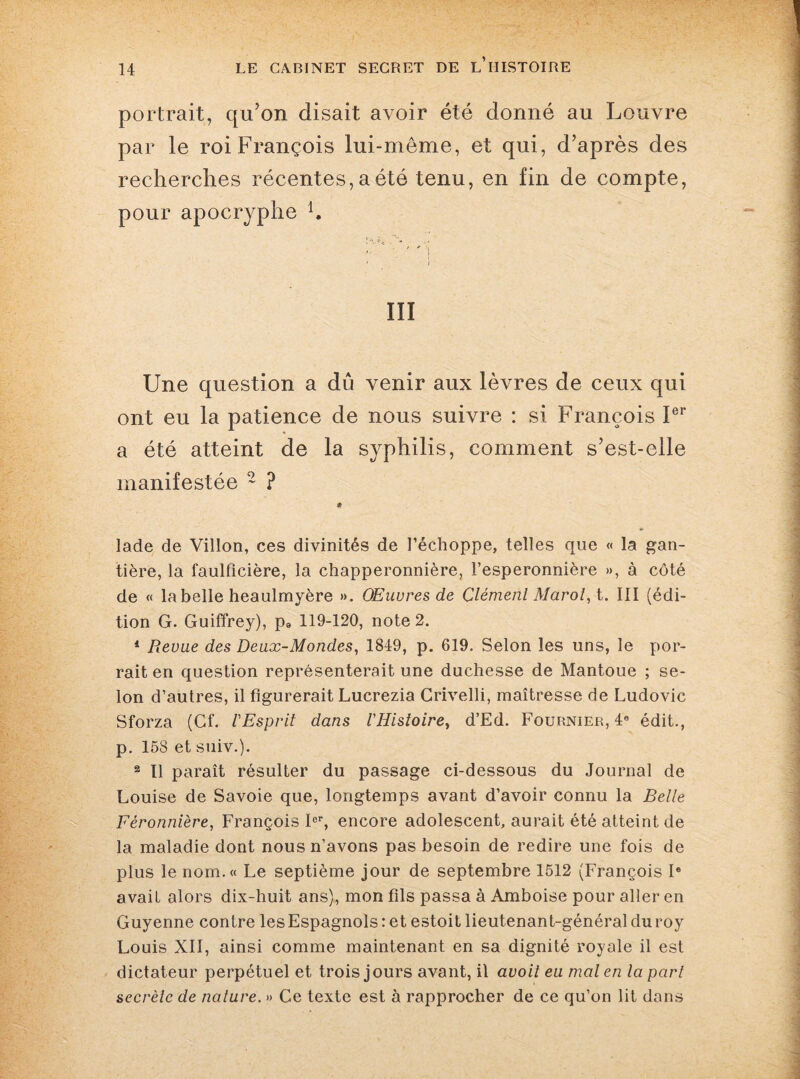 portrait, qu’on disait avoir été donné au Louvre par le roi François lui-même, et qui, d’après des recherches récentes, a été tenu, en fin de compte, pour apocryphe K • i ÏII Une question a dû venir aux lèvres de ceux qui ont eu la patience de nous suivre : si François 1er a été atteint de la syphilis, comment s’est-elle manifestée 2 ? lade de Villon, ces divinités de l’échoppe, telles que « la gan¬ tière, la faulfîcière, la chapperonnière, l’esperonnière », à côté de « la belle heaulmyère ». Œuvres de Clémenl Marol, t. III (édi¬ tion G. Guiffrey), p9 119-120, note 2. 1 Revue des Deux-Mondes, 1849, p. 619. Selon les uns, le por- rait en question représenterait une duchesse de Mantoue ; se¬ lon d’autres, il figurerait Lucrezia Crivelli, maîtresse de Ludovic Sforza (Cf. l'Esprit dans l'Histoire, d’Ed. Fournier, 4e édit., p. 158 et suiv.). 2 II paraît résulter du passage ci-dessous du Journal de Louise de Savoie que, longtemps avant d’avoir connu la Belle Féronnière, François Ier, encore adolescent, aurait été atteint de la maladie dont nous n’avons pas besoin de redire une fois de plus le nom.» Le septième jour de septembre 1512 (François Ie avait alors dix-huit ans), mon fils passa à Amboise pour aller en Guyenne contre les Espagnols : et estoit lieutenant-général du roy Louis XII, ainsi comme maintenant en sa dignité royale il est dictateur perpétuel et trois jours avant, il avoit eu mal en la part secrète de nature. » Ce texte est à rapprocher de ce qu’on lit dans