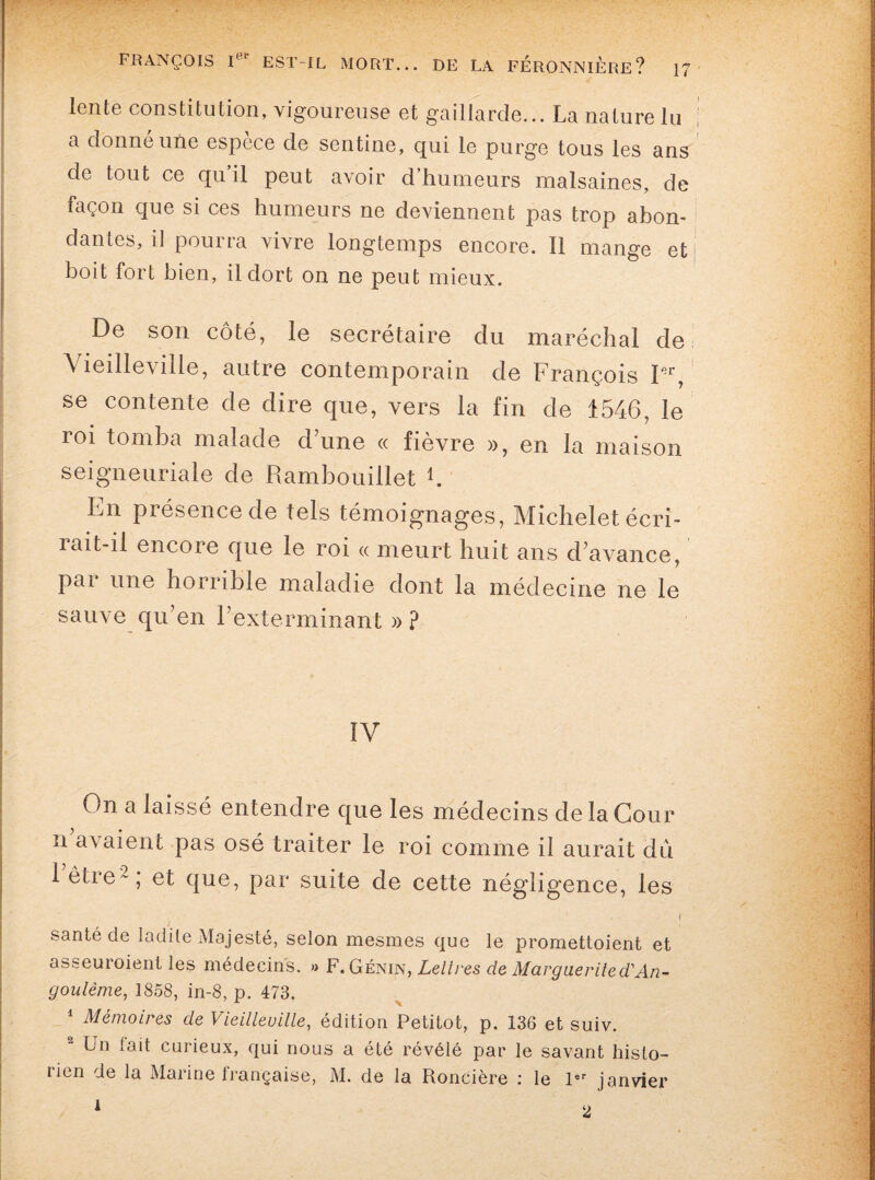 lente constitution, vigoureuse et gaillarde... La nature lu a donne une espece de sentine, qui le purge tous les ans de tout ce qu’il peut avoir d’humeurs malsaines, de façon que si ces humeurs ne deviennent pas trop abon¬ dantes, il pourra vivre longtemps encore. Il mange et i boit fort bien, il dort on ne peut mieux. De son côté, le secrétaire du maréchal de Vieilleville, autre contemporain de François Fr, se contente de dire que, vers la fin de 1546, le loi tomba malade d’une « fièvre », en la maison seigneuriale de Rambouillet b En présence de tels témoignages, Michelet écri¬ rait-il encore que le roi « meurt huit ans d’avance, pai une horrible maladie dont la médecine ne le sauve qu’en l’exterminant » ? IV On a laissé entendre que les médecins de la Cour n avaient pas osé traiter le roi comme il aurait du 1 être-, et que, par suite de cette négligence, les santé de ladite Majesté, selon mesmes que le promettoient et asseuroient les médecins. » F. Génin, Lettres de Margueritecl'An- goulème, 1858, in-8, p. 473. 1 Mémoires de Vieilleville, édition Petitot, p. 136 et suiv. Un lait curieux, qui nous a été révélé par le savant histo¬ rien de la Marine française, M. de la Roncière : le 1er janvier i 2