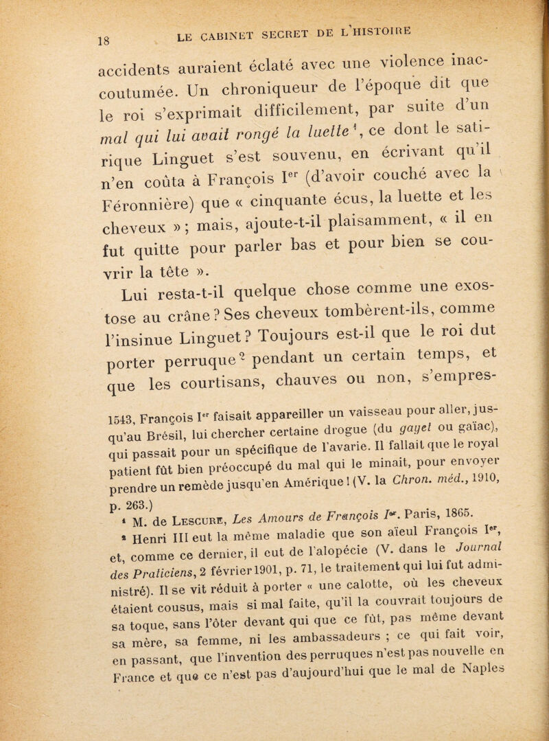 accidents auraient éclaté avec une violence inac¬ coutumée. Un chroniqueur de l’époque dit que le roi s’exprimait difficilement, par suite d’un mal qui lui at)ait rongé la luette1, ce dont le sati¬ rique Linguet s’est souvenu, en écrivant qu il n’en coûta à François I8r (d’avoir couché avec la Féronnière) que « cinquante écus, la luette et les cheveux » ; mais, ajoute-t-il plaisamment, « il en fut quitte pour parler bas et pour bien se cou- vrir la tête ». Lui resta-t-il quelque chose comme une exos¬ tose au crâne? Ses cheveux tombèrent-ils, comme l’insinue Linguet ? Toujours est-il que le roi dut porter perruque0-pendant un certain temps, et que les courtisans, chauves ou non, s’empres- 1543, François I faisait appareiller un vaisseau pour aller, jus¬ qu'au Brésil, lui chercher certaine drogue (du gayel ou gaiac), qui passait pour un spécifique de l'avarie. Il fallait que le royal patient fût bien préoccupé du mal qui le minait, pour envoyer prendre un remède jusqu’en Amérique 1(V. la Citron, med.,19 0, p. 263.) . _ . ,CKF; • M. de Lescure, Les Amours de François /«. Pans, 1865. s Henri III eut la même maladie que son aïeul François I, et, comme ce dernier, il eut de l'alopécie (V. dans le Journal des Praticiens, 2 février 1901, p. 71, le traitement qui lui fut admi¬ nistré) Il se vit réduit à porter « une calotte, où les cheveux étaient cousus, mais si mal faite, qu'il la couvrait toujours de sa toque, sans l’ôter devant qui que ce fut, pas meme devant sa mère, sa femme, ni les ambassadeurs ; ce qui fait voir, en passant, que l’invention des perruques n'est pas nouvelle en France et que ce n’est pas d'aujourd’hui que le mal de Naples
