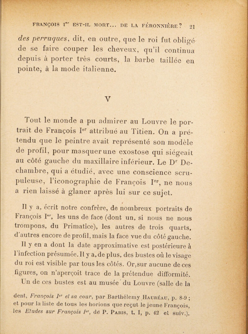 des perruques, dit, en outre, que le roi fut obligé de se faire couper les cheveux, qu’il continua depuis à porter très courts, la barbe taillée en pointe, à la mode italienne. V Tout le monde a pu admirer au Louvre le por¬ trait de François Ie1 attribué au 1 îtien. On a pré¬ tendu que le peintre avait représenté son modèle de profil, pour masquer une exostose qui siégeait au côté gauche du maxillaire inférieur. Le Dr De- chambre, qui a étudié, avec une conscience scru¬ puleuse, l’iconographie de François Ier, ne nous a rien laissé à glaner après lui sur ce sujet. «r Il y a, écrit notre confrère, de nombreux portraits de François Ier, les uns de face (dont un, si nous ne nous trompons, du Primatice), les autres de trois quarts, d autres encore de profil, mais la face vue du côté gauche. Il y en a dont la date approximative est postérieure à 1 infection présumée. Il y a, de plus, des bustes où le visage du roi est visible par tous les côtés. Or,sur aucune de ces figures, on n’aperçoit trace de la prétendue difformité. Un de ces bustes est au musée du Louvre (salle de la dent, François IeT et sa cour, par Barthélemy Hauréau, p. 8-9; et pour la liste de tous les horions que reçut le jeune François, les Etudes sur François Fr, dé P. Paris, t. I, p. 42 et suiv.).