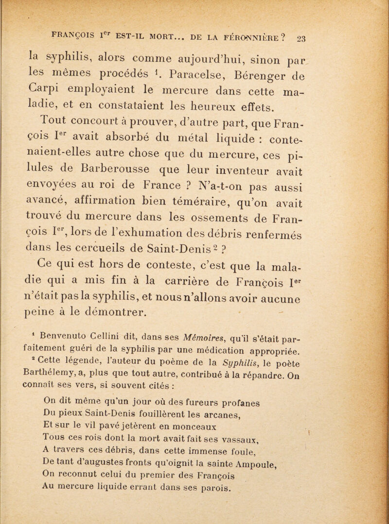 la syphilis, alors comme aujourd’hui, sinon par les mêmes procédés h Paracelse, Bérenger de Garpi employaient le mercure dans cette ma¬ ladie, et en constataient les heureux effets. Tout concourt à prouver, d’autre part, que Fran¬ çois Ier avait absorbé du métal liquide : conte¬ naient-elles autre chose que du mercure, ces pi¬ lules de Barberousse que leur inventeur avait envoyées au roi de France ? N’a-t-on pas aussi avancé, affirmation bien téméraire, qu’on avait trouvé du mercure dans les ossements de Fran¬ çois I , lors de 1 exhumation des débris renfermés dans les cercueils de Saint-Denis1 2 ? Ce qui est hors de conteste, c’est que la mala¬ die qui a mis fin à la carrière de François Ier n était pas la syphilis, et nous n’allons avoir aucune peine à le démontrer. 1 Benvenuto Cellini dit, dans ses Mémoires, qu’il s’était par¬ faitement guéri de la syphilis par une médication appropriée. 2 Cette légende, l’auteur du poème de la Syphilis, le poète Barthélemy, a, plus que tout autre, contribué à la répandre. On connaît ses vers, si souvent cités : On dit même qu’un jour où des fureurs profanes Du pieux Saint-Denis fouillèrent les arcanes, Et sur le vil pavé jetèrent en monceaux Tous ces rois dont la mort avait fait ses vassaux, A travers ces débris, dans cette immense foule, De tant d’augustes fronts qu’oignit la sainte Ampoule, On reconnut celui du premier des François Au mercure liquide errant dans ses parois.