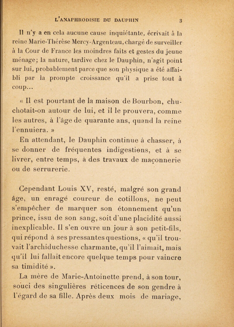 3 Il n’y a en cela aucune cause inquiétante, écrivait à la reine Marie-Thérèse Mercy-Argenteau, chargé de surveiller à la Cour de France les moindres faits et gestes du jeune ménage; la nature, tardive chez le Dauphin, n’agit point sur lui, probablement parce que son physique a été affai¬ bli par la prompte croissance qu’il a prise tout à coup... « Il est pourtant de la maison de Bourbon, chu¬ chotait-on autour de lui, et il le prouvera, comme les autres, à l’âge de quarante ans, quand la reine l’ennuiera. » En attendant, le Dauphin continue à chasser, à se donner de fréquentes indigestions, et à se livrer, entre temps, à des travaux de maçonnerie ou de serrurerie. Cependant Louis XV, resté, malgré son grand âge, un enragé coureur de cotillons, ne peut s’empêcher de marquer son étonnement qu’un prince, issu de son sang, soit d'une placidité aussi inexplicable. Il s’en ouvre un jour à son petit-fils, qui répond à ses pressantes questions, « qu’il trou¬ vait l’archiduchesse charmante, qu’il l’aimait, mais qifil lui fallait encore quelque temps pour vaincre sa timidité ». La mère de Marie-Antoinette prend, à son tour, souci des singulières réticences de son gendre à l’égard de sa fille. Après deux mois de mariage,