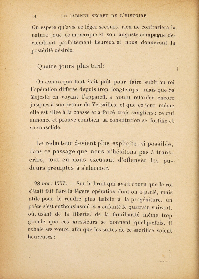 On espère qu’avec ce léger secours, rien ne contrariera la nature ; que ce monarque et son auguste compagne de¬ viendront parfaitement heureux et nous donneront la postérité désirée. Quatre jours plus tard: On assure que tout était prêt pour faire subir au roi l’opération différée depuis trop longtemps, mais que Sa Majesté, en voyant F appareil, a voulu retarder encore jusques à son retour de Versailles, et que ce jour même elle est allée à la chasse et a forcé trois sangliers : ce qui annonce et prouve combien sa constitution se fortifie et se consolide. Le rédacteur devient plus explicite, si possible, dans ce passage que nous n’hésitons pas à trans¬ crire, tout en nous excusant d’offenser les pu¬ deurs promptes à s’alarmer. 28 nov. 1775. —Sur le bruit qui avait couru que le roi s’était fait faire la légère opération dont on a parlé, mais utile pour le rendre plus habile à la progéniture, un poète s’est enthousiasmé et a enfanté le quatrain suivant, où, usant de la liberté, de la familiarité même trop grande que ces messieurs se donnent quelquefois, il exhale ses vœux, afin que les suites de ce sacrifice soient heureuses :