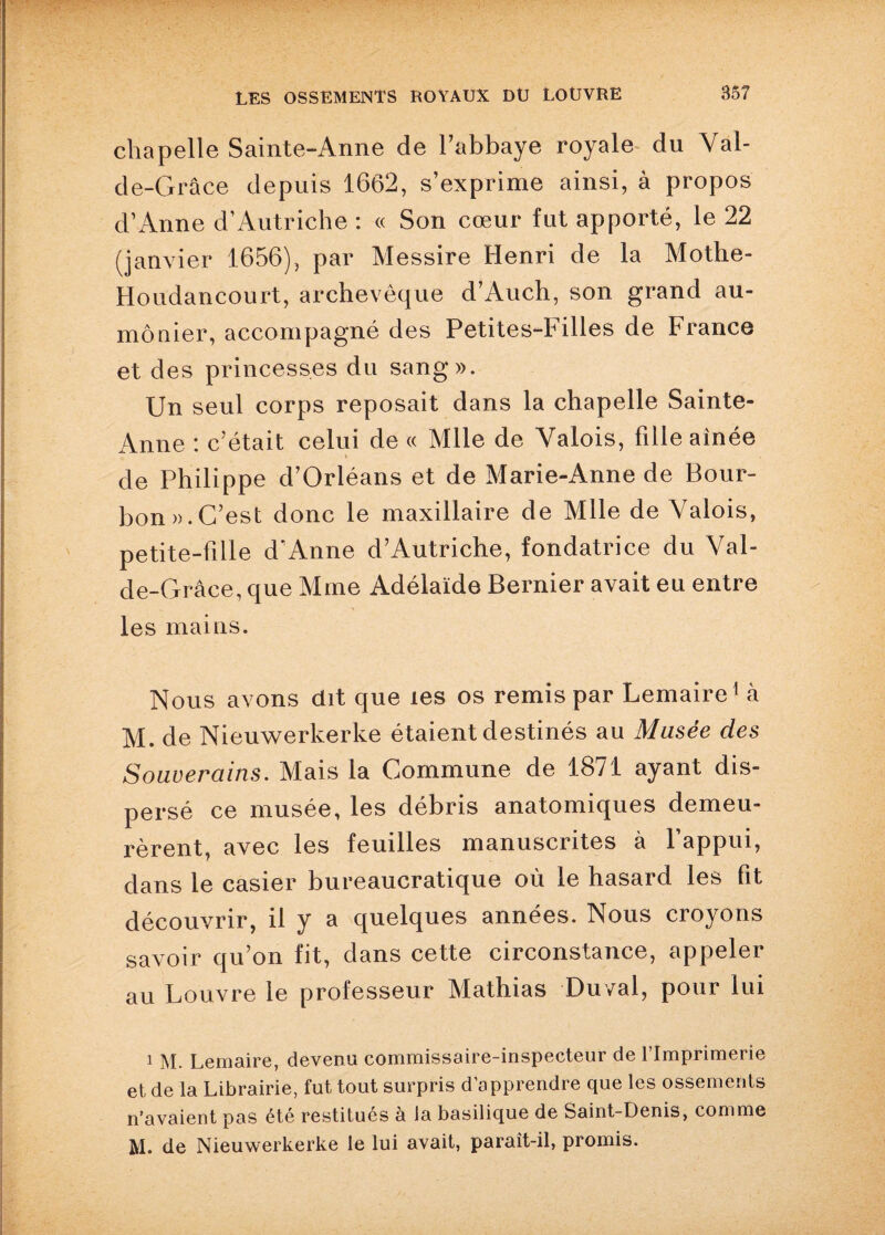 chapelle Sainte-Anne de l’abbaye royale du Val- de-Grâce depuis 1662, s’exprime ainsi, à propos d’Anne d’Autriche : « Son cœur fut apporté, le 22 (janvier 1656), par Messire Henri de la Mothe- Houdancourt, archevêque d’Auch, son grand au¬ mônier, accompagné des Petites-Filles de France et des princesses du sang». Un seul corps reposait dans la chapelle Sainte- Anne : c’était celui de « Mlle de Valois, fille aînée de Philippe d’Orléans et de Marie-Anne de Bour¬ bon». C’est donc le maxillaire de Mlle de Valois, petite-fille d’Anne d’Autriche, fondatrice du Val- de-Grâce, que Mme Adélaïde Bernier avait eu entre les mains. Nous avons dit que les os remis par Lemaire1 à M. de Nieuwerkerke étaient destinés au Musée des Souverains. Mais la Commune de 1871 ayant dis¬ persé ce musée, les débris anatomiques demeu¬ rèrent, avec les feuilles manuscrites à l’appui, dans le casier bureaucratique où le hasard les fit découvrir, il y a quelques années. Nous croyons savoir qu’on fit, dans cette circonstance, appeler au Louvre le professeur Mathias Du val, pour lui 1 M. Lemaire, devenu commissaire-inspecteur de l’Imprimerie et de la Librairie, fut tout surpris d’apprendre que les ossements n’avaient pas été restitues a la basilique de Saint-Denis, comme M. de Nieuwerkerke le lui avait, paraît-il, promis.