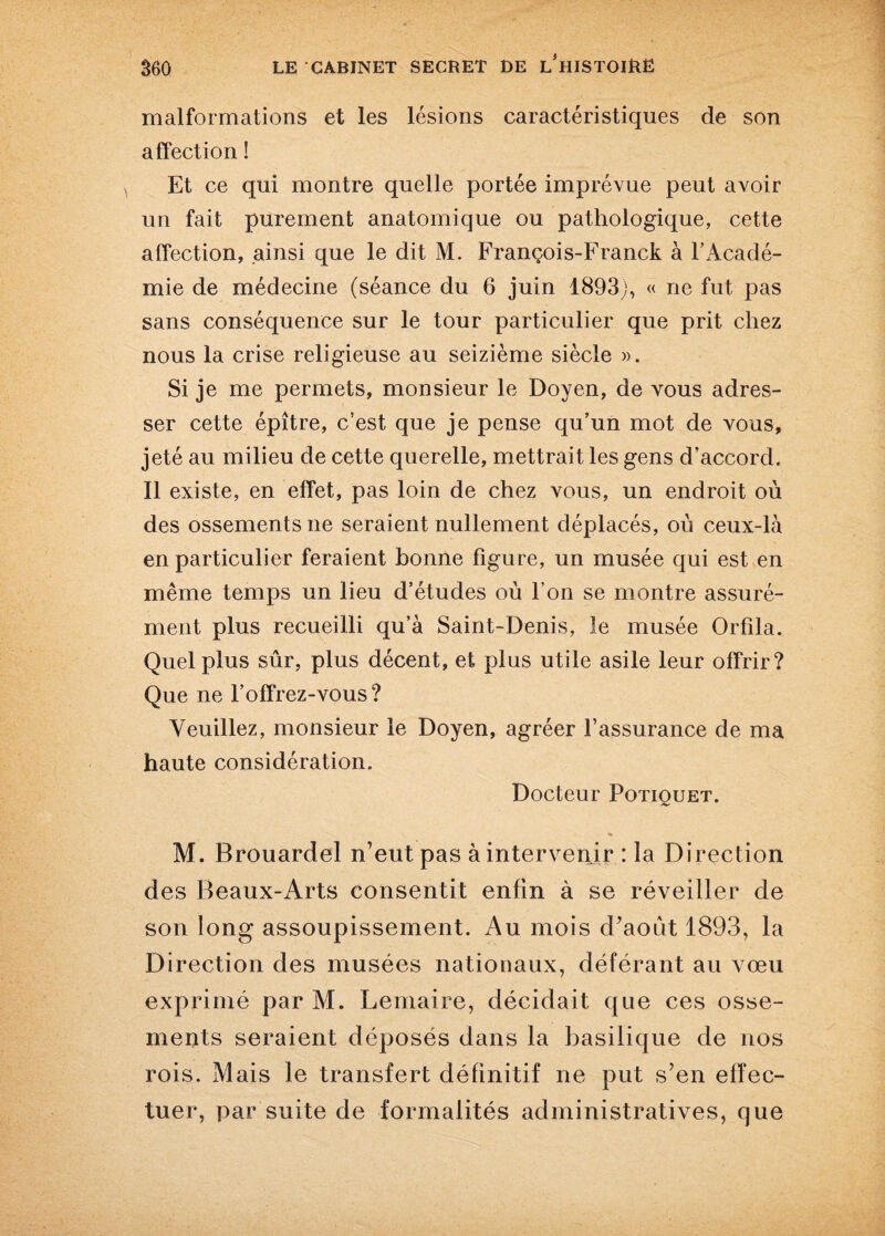 malformations et les lésions caractéristiques de son affection ! Et ce qui montre quelle portée imprévue peut avoir un fait purement anatomique ou pathologique, cette affection, ainsi que le dit M. François-Franck à l’Acadé¬ mie de médecine (séance du 6 juin 1893), « ne fut pas sans conséquence sur le tour particulier que prit chez nous la crise religieuse au seizième siècle ». Si je me permets, monsieur le Doyen, de vous adres¬ ser cette épître, c’est que je pense qu’un mot de vous, jeté au milieu de cette querelle, mettrait les gens d’accord. Il existe, en effet, pas loin de chez vous, un endroit où des ossements ne seraient nullement déplacés, où ceux-là en particulier feraient bonne figure, un musée qui est en même temps un lieu d’études où l’on se montre assuré¬ ment plus recueilli qu’à Saint-Denis, le musée Orfila. Quel plus sûr, plus décent, et plus utile asile leur offrir? Que ne l’offrez-vous ? Veuillez, monsieur le Doyen, agréer l’assurance de ma haute considération. Docteur Potiquet. M. Brouardel n’eut pas à intervenir : la Direction des Beaux-Arts consentit enfin à se réveiller de son long assoupissement. Au mois d’août 1893, la Direction des musées nationaux, déférant au vœu exprimé par M. Lemaire, décidait que ces osse¬ ments seraient déposés dans la basilique de nos rois. Mais le transfert définitif ne put s’en effec¬ tuer, par suite de formalités administratives, que