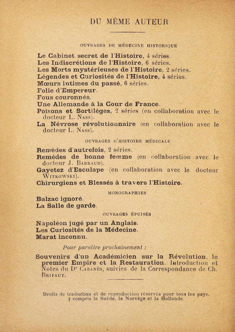 DU MEME AUTEUR OUVRAGES DE MÉDECINE HISTORIQUE Le Cabinet secret de l’Histoire, 4 séries. Les Indiscrétions de l’Histoire, 6 séries. Les Morts mystérieuses de l’Histoire, 2 séries. Légendes et Curiosités de l’Histoire, 4 séries. Moeurs intimes du passé, 6 séries. Folie d’Empereur. Fous couronnés. Une Allemande à la Cour de France. Poisons et Sortilèges, 2 séries (en collaboration avec le docteur L. Nass). La Névrose révolutionnaire (en collaboration avec le docteur L. Nass). OUVRAGES D’HISTOIRE MÉDICALE Remèdes d’autrefois, 2 séries. Remèdes de bonne femme (en collaboration avec le docteur J. Barraud). Gayetez d’Esculape (en collaboration avec le docteur Witkowski). Chirurgiens et Blessés à travers l’Histoire. MONOGRAPHIES Balzac ignoré. La Salle de garde. OUVRAGES ÉPUISÉS Napoléon jugé par un Anglais. Les Curiosités de la Médecine. Marat inconnu. Pour paraître prochainement : Souvenirs d’un Académicien sur la Révolution, le premier Empire et la Restauration. Introduction et Notes du Dr Cabanes, suivies de la Correspondance de Ch. Brifaut. Droits de traduction et de reproduction réservés pour tous les pays, y compris la Suède, la Norvège et la Hollande.