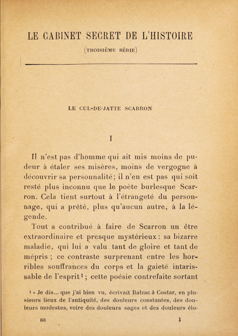 LE CABINET SECRET DE L’HISTOIRE (troisième série) LE CUL-DE-JATTE SCARRON I Il n’est pas d’homme qui ait mis moins de pu¬ deur à étaler ses misères, moins de vergogne à découvrir sa personnalité; il n’en est pas qui soit resté plus inconnu que le poète burlesque Scar- ron. Cela tient surtout à l’étrangeté du person¬ nage, qui a prêté, plus qu’aucun autre, à la lé¬ gende. Tout a contribué à faire de Scarron un être extraordinaire et presque mystérieux : sa bizarre maladie, qui lui a valu tant de gloire et tant de mépris ; ce contraste surprenant entre les hor¬ ribles souffrances du corps et la gaieté intaris¬ sable de l’esprit1 ; cette poésie contrefaite sortant 1 « Je dis... que j’ai bien vu, écrivait Balzac à Costar, en plu¬ sieurs lieux de l’antiquité, des douleurs constantes, des dou¬ leurs modestes, voire des douleurs sages et des douleurs élo-