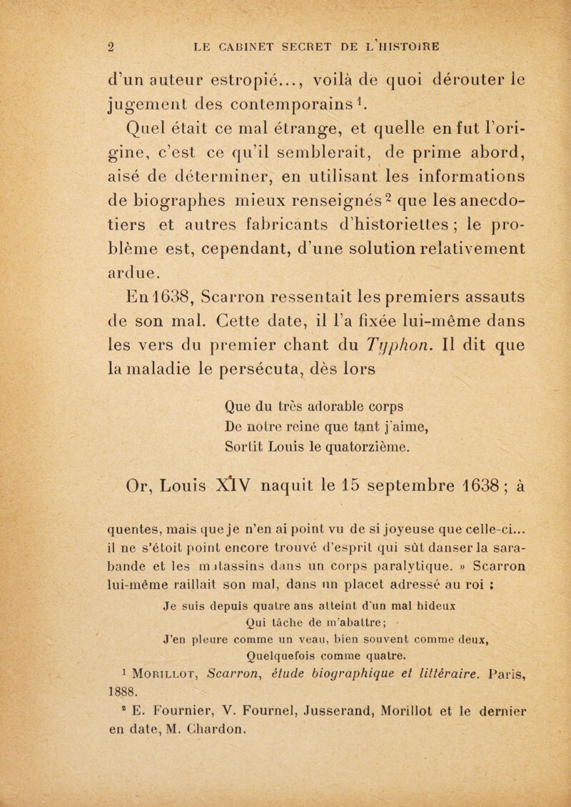 d’un auteur estropié..., voilà de quoi dérouter le jugement des contemporains1. Quel était ce mal étrange, et quelle en fut l’ori¬ gine, c’est ce qu’il semblerait, de prime abord, aisé de déterminer, en utilisant les informations de biographes mieux renseignés2 que les anecdo- tiers et autres fabricants d’historiettes ; le pro¬ blème est, cependant, d’une solution relativement ardue. En 1638, Scarron ressentait les premiers assauts de son mal. Cette date, il l’a fixée lui-même dans les vers du premier chant du Typhon. Il dit que la maladie le persécuta, dès lors Que du très adorable corps De notre reine que tant j’aime, Sortit Louis le quatorzième. Or, Louis XlV naquit le 15 septembre 1638; à quentes, mais que je n’en ai point vu de si joyeuse que celle-ci... il ne s’étoit point encore trouvé d’esprit qui sût danser la sara¬ bande et les mjtassins dans un corps paralytique. » Scarron lui-même raillait son mal, dans un placet adressé au roi ; Je suis depuis quatre ans atteint d’un mal hideux Qui tâche de m’abattre; J’en pleure comme un veau, bien souvent comme deux, Quelquefois comme quatre. 1 Morillot, Scarron, étude biographique et littéraire. Paris, 1888. 2 E. Fournier, V. Fournel, Jusserand, Morillot et le dernier en date, M. Chardon.