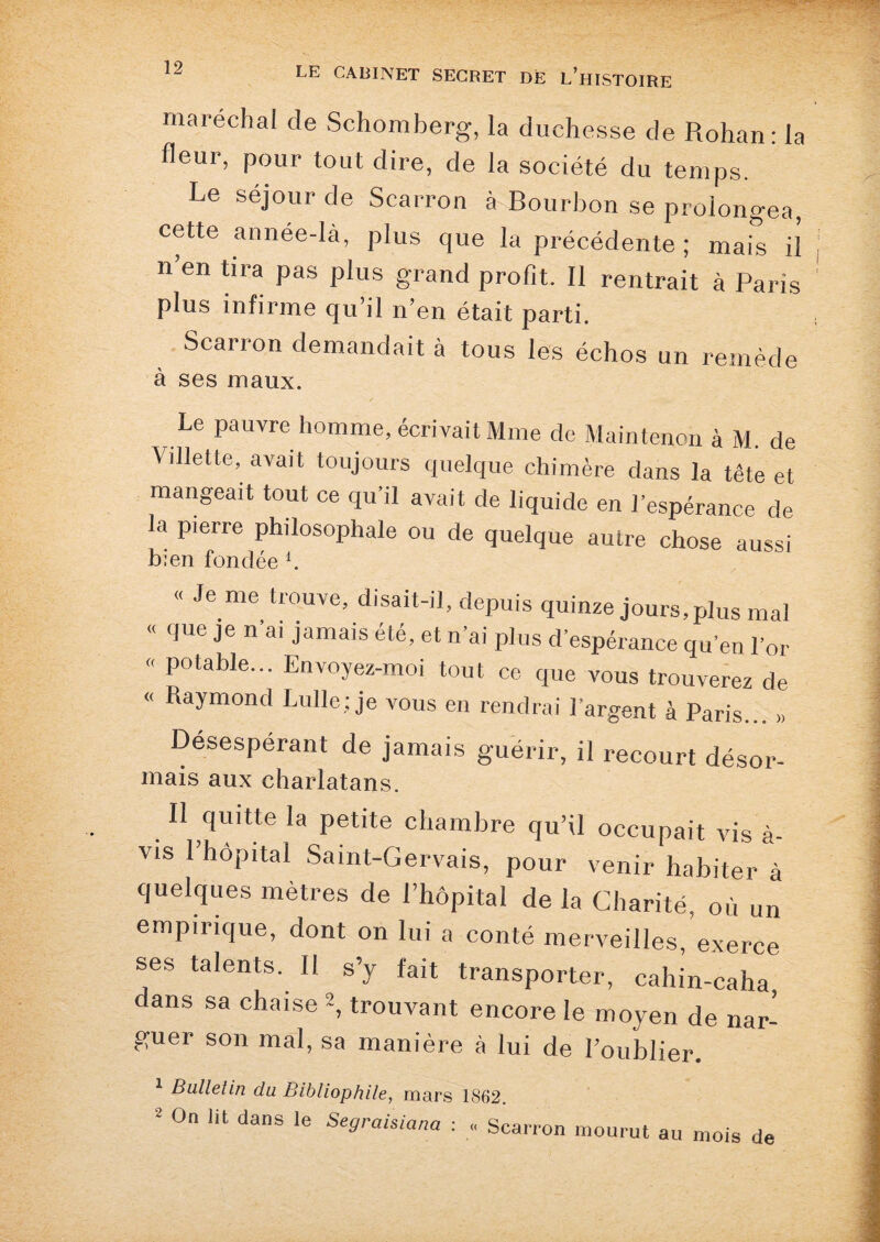 maréchal de Schomberg, la duchesse de Rohan : la fleur, pour tout dire, de la société du temps. Le séjour de Scarron à Bourbon se prolongea, cette année-là, plus que la précédente ; mais il n’en tira pas plus grand profit. Il rentrait à Paris plus infirme qu’il n’en était parti. Scarron demandait à tous les échos un remède à ses maux. Le pauvre homme, écrivait Mme de Maintenon à M. de Vdlette, avait toujours quelque chimère dans la tête et mangeait tout ce qu’il avait de liquide en l’espérance de la pierre philosophale ou de quelque autre chose aussi bien fondée 4. « Je me trouve, disait-il, depuis quinze jours,plus mal « que je n’ai jamais été, et n’ai plus d’espérance qu’en l’or « potable... Envoyez-moi tout ce que vous trouverez de « Raymond Lulle; je vous en rendrai l’argent à Paris... » Désespérant de jamais guérir, il recourt désor- mais aux charlatans. H quitte la petite chambre qu’il occupait vis à- vis 1 hôpital Samt-Gervais, pour venir habiter à quelques mètres de l’hôpital de la Charité, où un empirique, dont on lui a conté merveilles, exerce ses talents. Il s’y fait transporter, cahin-caha dans sa chaise -, trouvant encore le moyen de nar- guer son mal, sa manière à lui de Foublier. 1 Bulletin du Bibliophile, mars 1862. * °n danS 16 Se8raisiana ■■ • Scarron mourut au mois de