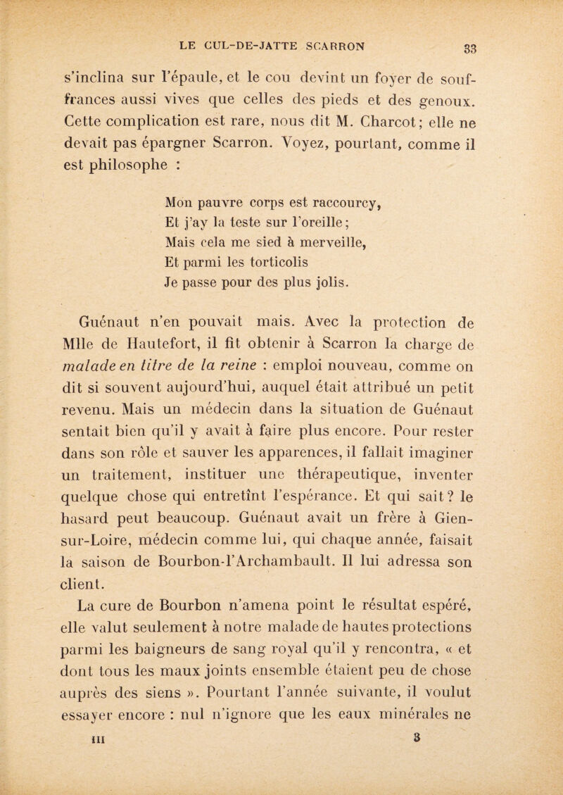 s’inclina sur l’épaule, et le cou devint un foyer de souf¬ frances aussi vives que celles des pieds et des genoux. Cette complication est rare, nous dit M. Charcot; elle ne devait pas épargner Scarron. Voyez, pourtant, comme il est philosophe : Mon pauvre corps est raccourcy, Et j’ay la teste sur l'oreille; Mais cela me sied à merveille, Et parmi les torticolis Je passe pour des plus jolis. Guénaut n’en pouvait mais. Avec la protection de Mlle de Hautefort, il fît obtenir à Scarron la charge de malade en titre de la reine : emploi nouveau, comme on dit si souvent aujourd’hui, auquel était attribué un petit revenu. Mais un médecin dans la situation de Guénaut sentait bien qu’il y avait à faire plus encore. Pour rester dans son rôle et sauver les apparences, il fallait imaginer un traitement, instituer une thérapeutique, inventer quelque chose qui entretînt l’espérance. Et qui sait? le hasard peut beaucoup. Guénaut avait un frère à Gien- sur-Loire, médecin comme lui, qui chaque année, faisait la saison de Bourbon-l’Archambault. Il lui adressa son client. La cure de Bourbon n’amena point le résultat espéré, elle valut seulement à notre malade de hautes protections parmi les baigneurs de sang royal qu’il y rencontra, « et dont tous les maux joints ensemble étaient peu de chose auprès des siens ». Pourtant l’année suivante, il voulut essayer encore : nul n’ignore que les eaux minérales ne 3 m