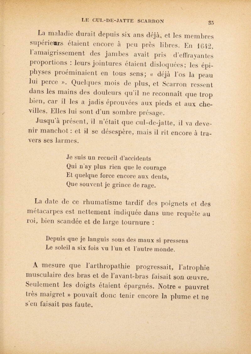 35 La maladie durait depuis six ans déjà, et les membres supérieurs étaient encore à peu près libres. Eu 1642, l’amaigrissement des jambes avait pris d’effrayantes proportions : leurs jointures étaient disloquées; les épi- physes proéminaient en tous sens; « déjà l’os la peau lui perce ». Quelques mois de plus, et Scarron ressent dans les mains des douleurs qu’il ne reconnaît que trop bien, car il les a jadis éprouvées aux pieds et aux che¬ villes. Elles lui sont d’un sombre présage. Jusqu à présent, il n’était que cul-de-jatte, il va deve¬ nir manchot : et il se désespère, mais il rit encore à tra¬ vers ses larmes. Je suis un recueil d’accidents Qui n ay plus rien que le courage Et quelque force encore aux dents, Que souvent je grince de rage. La date de ce rhumatisme tardif des poignets et des métacarpes est nettement indiquée dans une requête au roi, bien scandee et de large tournure : Depuis que je languis sous des maux si pressens Le soleil a six fois vu l 'un et l’autre monde. A mesure que l’arthropathie progressait, l’atrophie musculaire des bias et de 1 avant-bras faisait son oeuvre. Seulement les doigts étaient épargnés. Notre « pauvret ties maigret » pouvait donc tenir encore la plume et ne s’en faisait pas faute.