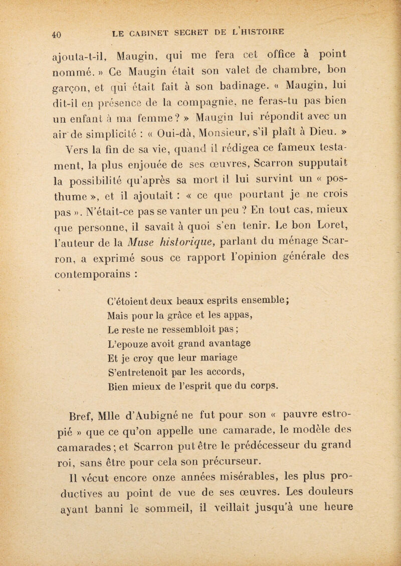 ajouta-t-il, Maugin, qui me fera cel office à point nommé. » Ce Maugin était son valet de chambre, bon garçon, et qui était fait à son badinage. « Maugin, lui dit-il en présence de la compagnie, ne feras-tu pas bien un enfant à ma femme? » Maugin lui répondit avec un air de simplicité : « Oui-dà, Monsieur, s’il plaît a Dieu. » Yers la fin de sa vie, quand il rédigea ce fameux testa¬ ment, la plus enjouée de ses œuvres, Scarron supputait la possibilité qu’après sa mort il lui survint un « pos¬ thume », et il ajoutait i « ce que pourtant je ne crois pas ». N’était-ce pas se vanter un peu ? En tout cas, mieux que personne, il savait à quoi s en tenir. Le bon Loret, fauteur de la Muse historique, parlant du ménagé Scar¬ ron, a exprimé sous ce rapport l’opinion générale des contemporains : C’étoient deux beaux esprits ensemble; Mais pour la grâce et les appas, Le reste ne ressembloit pas ; L’epouze avoit grand avantage Et je croy que leur mariage S’entretenoit par les accords, Bien mieux de l’esprit que du corps. Bref, Mlle d’Aubigné ne fut pour son « pauvre estro¬ pié » que ce qu’on appelle une camarade, le modèle des camarades; et Scarron put être le prédécesseur du grand roi, sans être pour cela son précurseur. Il vécut encore onze années misérables, les plus pro¬ ductives au point de vue de ses œuvres. Les douleurs ayant banni le sommeil, il veillait jusqu’à une heure