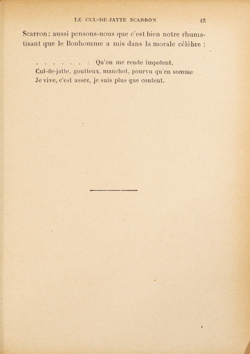 Scarron; aussi pensons-nous que c’est bien notre rhuma¬ tisant que le Bonhomme a mis dans la morale célèbre : .Qu’on me rende impotent, Cul-de-jatte, goutteux, manchot, pourvu qu’en somme Je vive, c’est assez, je suis plus que content.