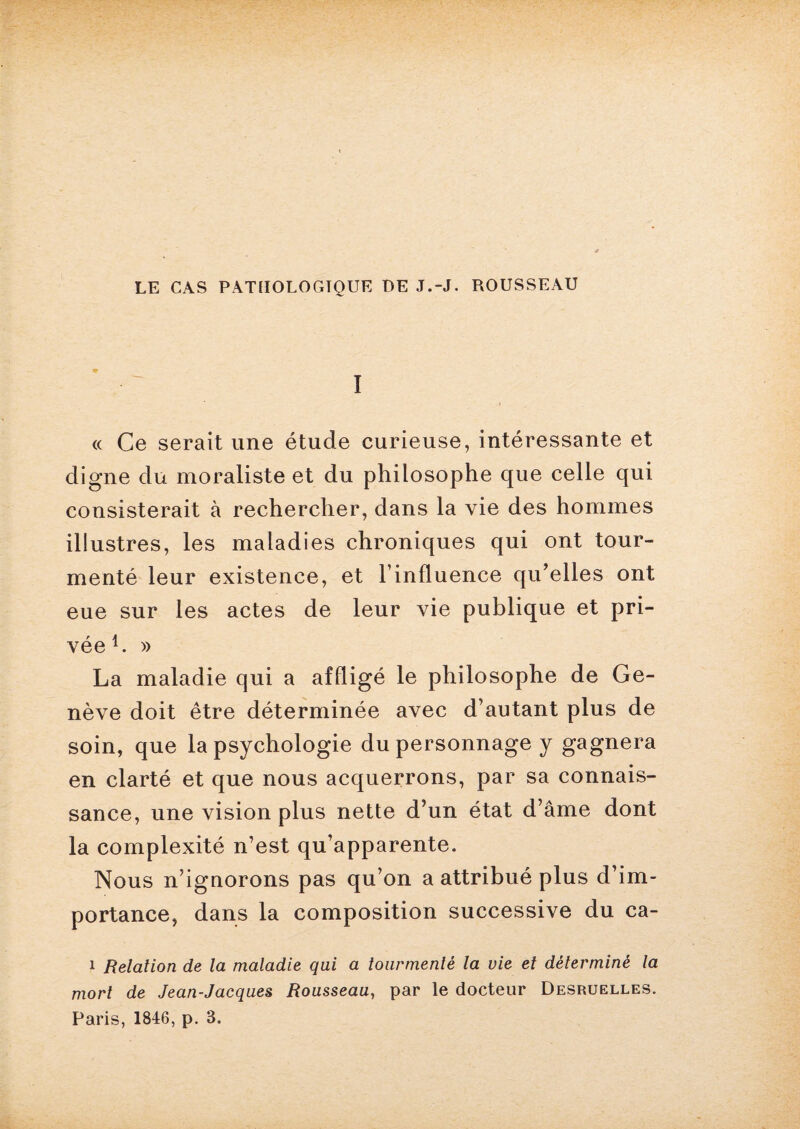 I (( Ce serait une étude curieuse, intéressante et digne du moraliste et du philosophe que celle qui consisterait à rechercher, dans la vie des hommes illustres, les maladies chroniques qui ont tour¬ menté leur existence, et l’influence qu’elles ont eue sur les actes de leur vie publique et pri¬ vée1. » La maladie qui a affligé le philosophe de Ge¬ nève doit être déterminée avec d’autant plus de soin, que la psychologie du personnage y gagnera en clarté et que nous acquerrons, par sa connais¬ sance, une vision plus nette d’un état d’âme dont la complexité n’est qu’apparente. Nous n’ignorons pas qu’on a attribué plus d’im¬ portance, dans la composition successive du ca- 1 Relation de la maladie qui a tourmenté la vie et déterminé la mort de Jean-Jacques Rousseau, par le docteur Desruelles. Paris, 1846, p. 8.