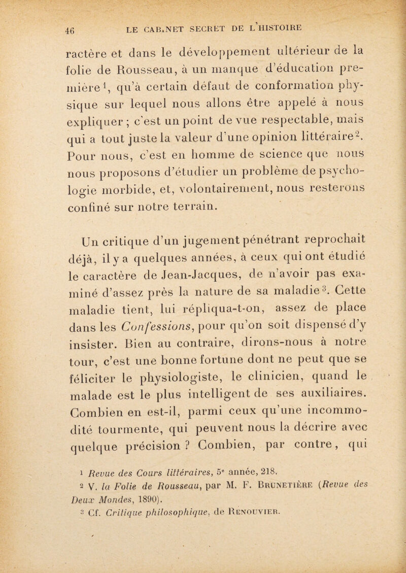 ractère et dans le développement ultérieur de la folie de Rousseau, à un manque d’éducation pre¬ mière1, qu’à certain défaut de conformation phy¬ sique sur lequel nous allons être appelé à nous expliquer ; c'est un point de vue respectable, mais qui a tout juste la valeur d’une opinion littéraire2. Pour nous, c’est en homme de science que nous nous proposons d’étudier un problème de psycho¬ logie morbide, et, volontairement, nous resterons confiné sur notre terrain. Un critique d’un jugement pénétrant reprochait déjà, il y a quelques années, à ceux qui ont étudié le caractère de Jean-Jacques, de n’avoir pas exa¬ miné d’assez près la nature de sa maladie3. Cette maladie tient, lui répliqua-t-on, assez de place dans les Confessions, pour qu’on soit dispensé d’y insister. Bien au contraire, dirons-nous à notre tour, c’est une bonne fortune dont ne peut que se féliciter le physiologiste, le clinicien, quand le malade est le plus intelligent de ses auxiliaires. Combien en est-il, parmi ceux qu’une incommo¬ dité tourmente, qui peuvent nous la décrire avec quelque précision? Combien, par contre, qui 1 Revue des Cours littéraires, 5e année, 218. 2 V. la Folie de Rousseau, par M. F. Brunetîère (Revue des Deux Mondes, 1890). 3 Cf. Critique philosophique, de Renouvier.