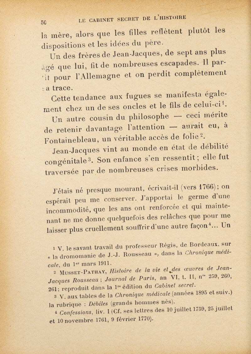 la mère, alors que les filles reflètent plutôt les dispositions et les idées du père. Un des frères de Jean-Jacques, de sept ans plus âgé que lui, fit de nombreuses escapades. Il par¬ ut pour l’Allemagne et on perdit complètement b a trace. Cette tendance aux fugues se manifesta éga e- ment chez un de ses oncles et le fils de celui-ci1. Un autre cousin du philosophe - ceci mérite de retenir davantage l’attention — aurait eu, à Fontainebleau, un véritable accès de folie2. Jean-Jacques vint au monde en état de débilité congénitale3. Son enfance s’en ressentit ; elle fut traversée par de nombreuses crises morbides. J’étais né presque mourant, écrivait-il (vers 1766) ; on espérait peu me conserver. J’apportai le germe d une incommodité, que les ans ont renforcée et qui mainte¬ nant ne me donne quelquefois des relâches que pour me laisser plus cruellement souffrird’une autre façon4... Un 1 V le savant travail du professeur Régis, de Bordeaux, sur ,, la dromomanie de J.-J. Rousseau », dans la Chronique médi- cale, du 1er mars 1911. 2 Musset-Pathay, Histoire de la vie etjes œuvres de Jean- Jacques Rousseau-, Journal de Paris, an VI, t. U, n“ 259, 260, 261; reproduit dans la 1” édition du Cabinet secret. ~ s V. aux tables de la Chronique médicale (années 1S95 etsuiv.) la rubrique : Débiles (grands hommes nés). 4 Confessions, liv. X (Cf. ses lettres des 10 juillet 1759, 25 juillet