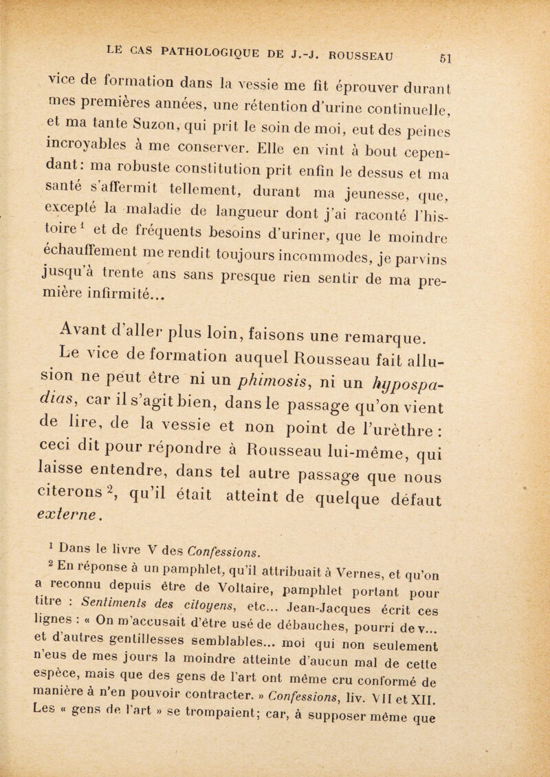 vice de formation dans la vessie me fit éprouver durant mes premières années, une rétention d’urine continuelle, et ma tante Suzon, qui prit le soin de moi, eut des peines incroyables à me conserver. Elle en vint à bout cepen¬ dant: ma robuste constitution prit enfin le dessus et ma santé s affermit tellement, durant ma jeunesse, que, excepte la maladie de langueur dont j’ai raconté l’his¬ toire1 et de fréquents besoins d’uriner, que le moindre échauffement me rendit toujours incommodes, je parvins jusqu’à trente ans sans presque rien sentir de ma pre¬ mière infirmité... Avant d aller plus loin, faisons une remarque. . ^ce c^e formation auquel Rousseau fait allu¬ sion ne peut être ni un phimosis, ni un hypospa- dias, car il s’agit bien, dans le passage qu’on vient de lire, de la vessie et non point de l’urèthre: ceci dit pour répondre à Rousseau lui-même, qui laisse entendre, dans tel autre passage que nous citeions2, qu il était atteint de quelque défaut externe. 1 Dans le livre V des Confessions. 2 En réponse à un pamphlet, qu’il attribuait à Vernes, et qu’on a reconnu depuis être de Voltaire, pamphlet portant pour titre : Sentiments des citoyens, etc... Jean-Jacques écrit ces lignes : « On m’accusait d’être usé de débauches, pourri dey... et d’autres gentillesses semblables... moi qui non seulement n’eus de mes jours la moindre atteinte d’aucun mal de cette espece, mais que des gens de l’art ont même cru conformé de manière à n’en pouvoir contracter. » Confessions, liv. VII et XII. Les « gens de l’art »> se trompaient; car, à supposer même que