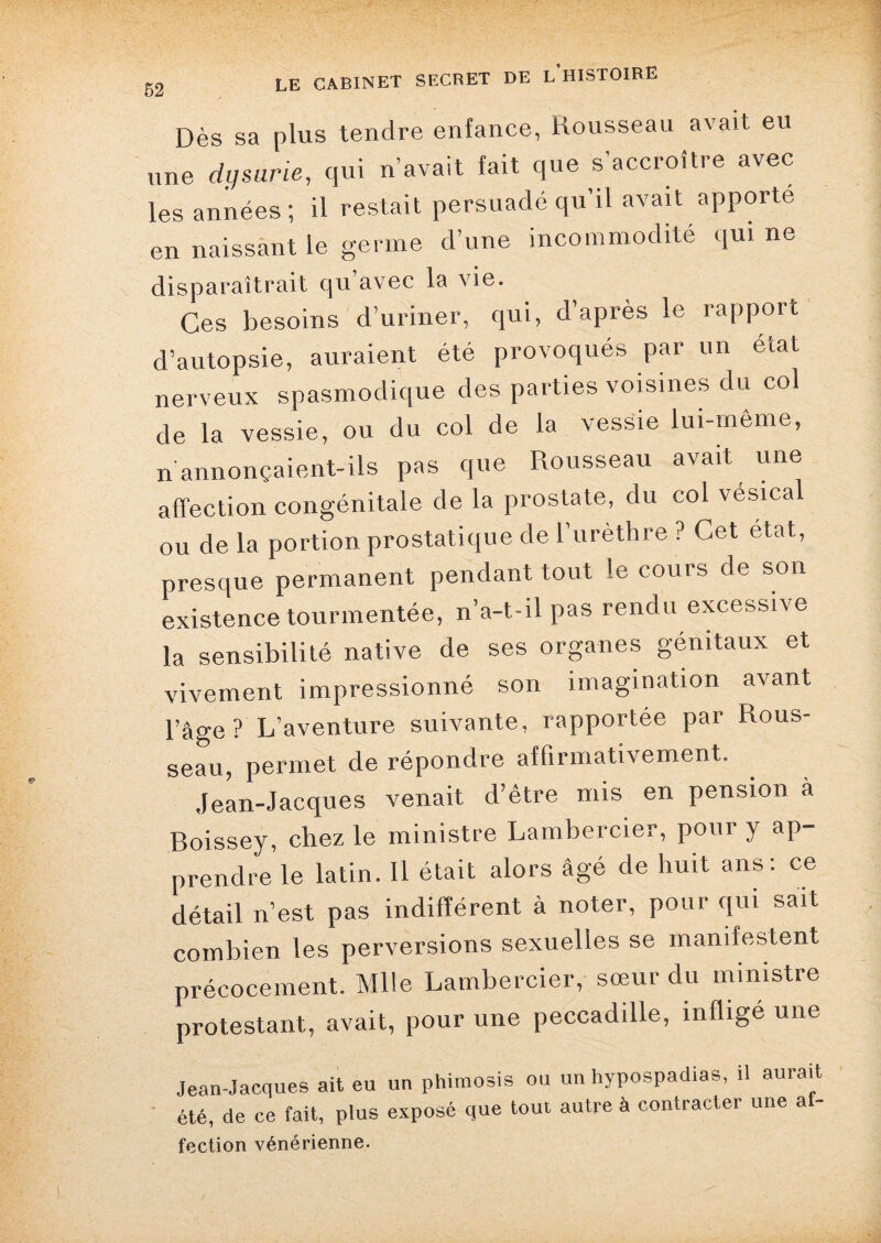 Dès sa plus tendre enfance, Rousseau avait eu une dysurie, qui n’avait fait que s’accroître avec les années; il restait persuadé qu’il avait apporte en naissant le germe d’une incommodité qui ne disparaîtrait qu avec la vie. Ces besoins d’uriner, qui, d’après le rapport d’autopsie, auraient été provoqués par un état nerveux spasmodique des parties voisines du col de la vessie, ou du col de la vessie lui-même, n annonçaient-ils pas que Rousseau avait une affection congénitale de la prostate, du col vésical ou de la portion prostatique de l’urèthre ? Cet état,, presque permanent pendant tout le cours de son existence tourmentée, n’a-t-il pas rendu excessive la sensibilité native de ses organes génitaux et vivement impressionné son imagination avant l’âge? L’aventure suivante, rapportée par Rous¬ seau, permet de répondre affirmativement. Jean-Jacques venait d’être mis en pension à Boissey, chez le ministre Lambercier, pour y ap¬ prendre le latin. Il était alors âgé de huit ans: ce détail n’est pas indifférent à noter, pour qui sait combien les perversions sexuelles se manifestent précocement. Mlle Lambercier, sœur du ministre protestant, avait, pour une peccadille, inflige une Jean-Jacques ait eu un phimosis ou un hypospadias, il aurait été, de ce fait, plus exposé que tout autre à contracter une ai- fection vénérienne.