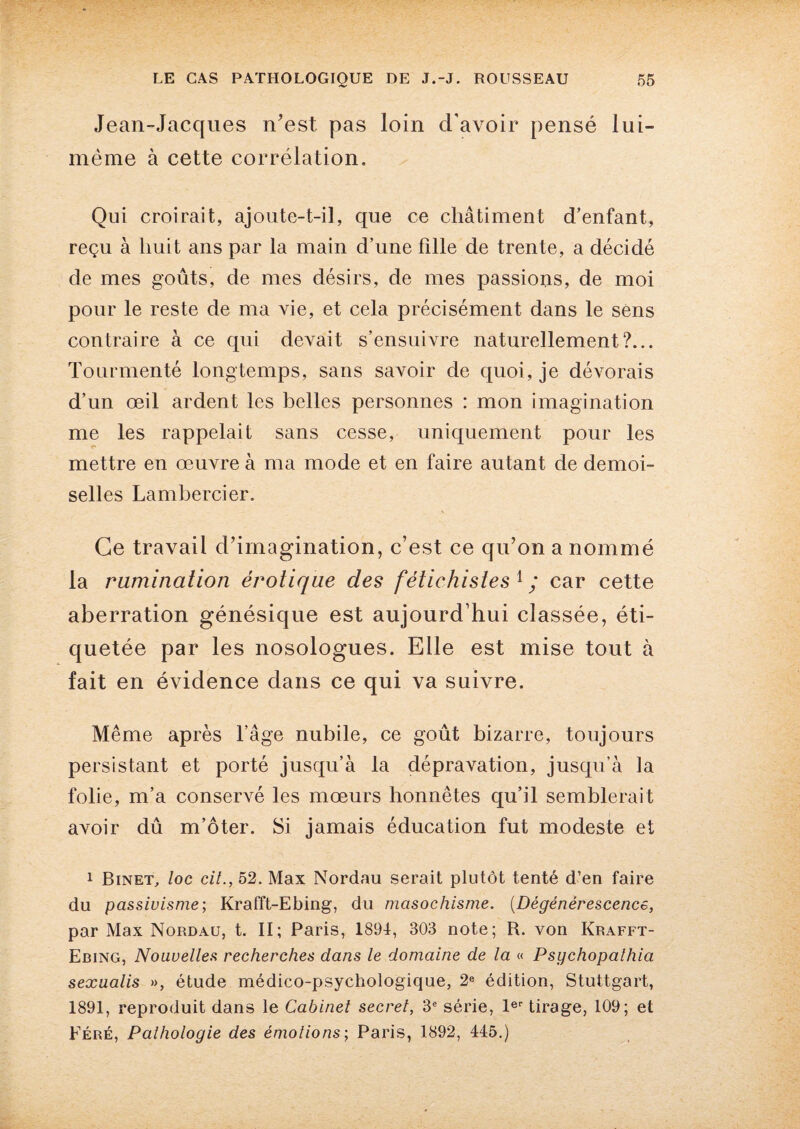 Jean-Jacques n'est pas loin d'avoir pensé lui- mème à cette corrélation. Qui croirait, ajoute-t-il, que ce châtiment d’enfant, reçu à huit ans par la main d’une fille de trente, a décidé de mes goûts, de mes désirs, de mes passions, de moi pour le reste de ma vie, et cela précisément dans le sens contraire à ce qui devait s’ensuivre naturellement?... Tourmenté longtemps, sans savoir de quoi, je dévorais d’un œil ardent les belles personnes : mon imagination me les rappelait sans cesse, uniquement pour les mettre en œuvre à ma mode et en faire autant de demoi¬ selles Lambercier. Ce travail d’imagination, c’est ce qu’on a nommé la rumination érotique des fétichistes 1 ; car cette aberration génésique est aujourd’hui classée, éti¬ quetée par les nosologues. Elle est mise tout à fait en évidence dans ce qui va suivre. Même après l’âge nubile, ce goût bizarre, toujours persistant et porté jusqu’à la dépravation, jusqu’à la folie, m’a conservé les mœurs honnêtes qu’il semblerait avoir dû m’ôter. Si jamais éducation fut modeste et 1 Binet, loc cil., 52. Max Nordau serait plutôt tenté d’en faire du passivisme; Krafft-Ebing, du masochisme. (Dégénérescence, par Max Nordau, t. II; Paris, 1891, 303 note; R. von Krafft- Ebing, Nouvelles recherches dans le domaine de la « Psychopalhia sexualis », étude médico-psychologique, 2e édition, Stuttgart, 1891, reproduit dans le Cabinet secret, 3e série, 1er tirage, 109; et Féré, Pathologie des émotions; Paris, 1892, 445.)