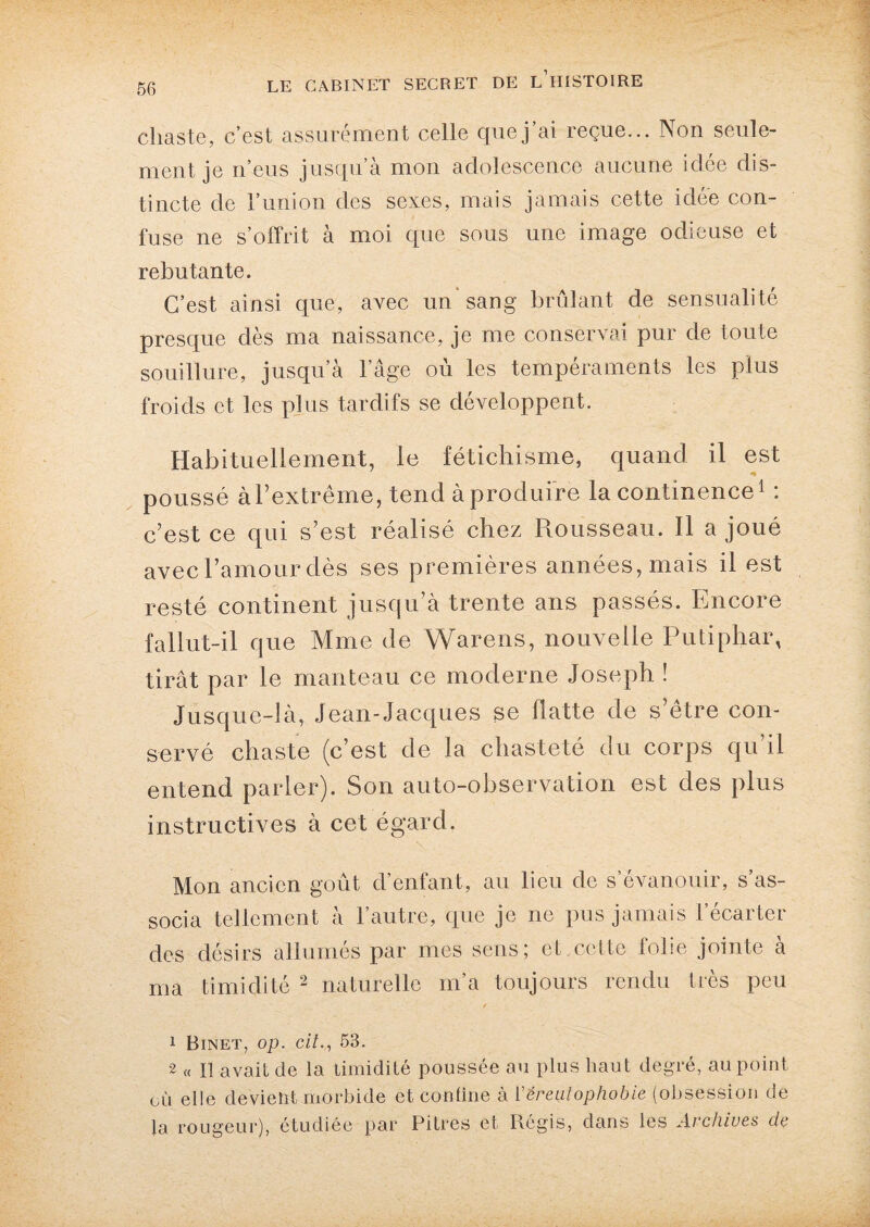 chaste, c’est assurément celle que j’ai reçue... Non seule¬ ment je n’eus jusqu a mon adolescence aucune idee dis¬ tincte de l’union des sexes, mais jamais cette idée con¬ fuse ne s’offrit à moi que sous une image odieuse et rebutante. C’est ainsi que, avec un* sang brûlant de sensualité presque dès ma naissance, je me conservai pur de toute souillure, jusqu’à l’âge où les tempéraments les plus froids et les plus tardifs se développent. Habituellement, le fétichisme, quand il est poussé à l’extrême, tend à produire la continence1 : c’est ce qui s’est réalisé chez Piousseau. Il a joué avec l’amour dès ses premières années, mais il est resté continent jusqu’à trente ans passés. Encore fallut-il que Mme de Warens, nouvelle Putiphar, tirât par le manteau ce moderne Joseph ! Jusque-là, Jean-Jacques se flatte de s’être con¬ servé chaste (c’est de la chasteté du corps qu’il entend parler). Son auto-observation est des plus instructives à cet égard. Mon ancien goût d’enfant, au lieu de s’évanouir, s’as¬ socia tellement à l’autre, que je ne pus jamais l’écarter des désirs allumés par mes sens; et.cette iolie jointe a ma timidité 2 naturelle m’a toujours rendu très peu / 1 Binet, op. cil., 53. 2 « Il avait de la timidité poussée au plus haut degré, au point où elle devient morbide et confine à ['éreutophobie (obsession de la rougeur), étudiée par Pitres et Régis, dans les Archives de