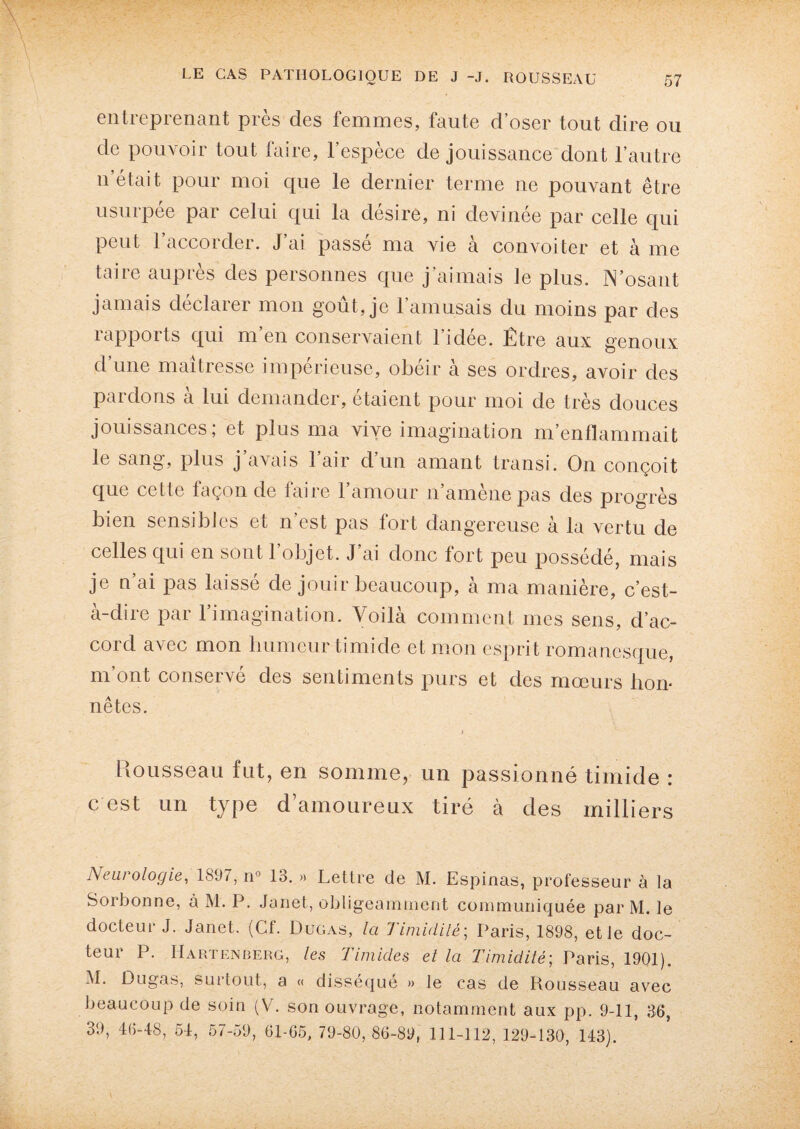 entreprenant près des femmes, faute d’oser tout dire ou de pouvoir tout faire, l’espèce de jouissance dont l’autre n était pour moi que le dernier terme ne pouvant être usurpée par celui qui la désire, ni devinée par celle qui peut l’accorder. J’ai passé ma vie à convoiter et à me taire auprès des personnes que j’aimais te plus. N’osant jamais déclarer mon goût, je l’amusais du moins par des rapports qui m’en conservaient l’idée. Être aux genoux d’une maîtresse impérieuse, obéir à ses ordres, avoir des pardons à lui demander, étaient pour moi de très douces jouissances; et plus ma vive imagination m’enflammait le sang, plus j’avais l’air d’un amant transi. On conçoit que cette façon de faire l’amour n’amène pas des progrès bien sensibles et n’est pas fort dangereuse à la vertu de celles qui en sont l’objet. J’ai donc fort peu possédé, mais je n’ai pas laissé de jouir beaucoup, à ma manière, c’est- a-dire par 1 imagination. Voilà comment mes sens, d’ac¬ cord. avec mon humeur timide et mon esprit romanesque, m’ont conservé des sentiments purs et des mœurs lion* nêtes. Mousseau fut, en somme, un passionné timide : c est un type d’amoureux tiré à des milliers Neurologie, 1897, n° 13. » Lettre de M. Espinas, professeur à la Sorbonne, à M. P. Janet, obligeamment communiquée par M. le docteur J. Janet. (Cf. Duras, la Timidité; Paris, 1898, et le doc¬ teur P. Hartenberg, les Timides et la Timidité; Paris, 1901). M. Dugas, surtout, a « disséqué » le cas de Rousseau avec beaucoup de soin (V. son ouvrage, notamment aux pp. 9-11, 36, 39, 46-48, 54, 57-59, 61-65, 79-80,86-89, 111-112, 129-130, 143).