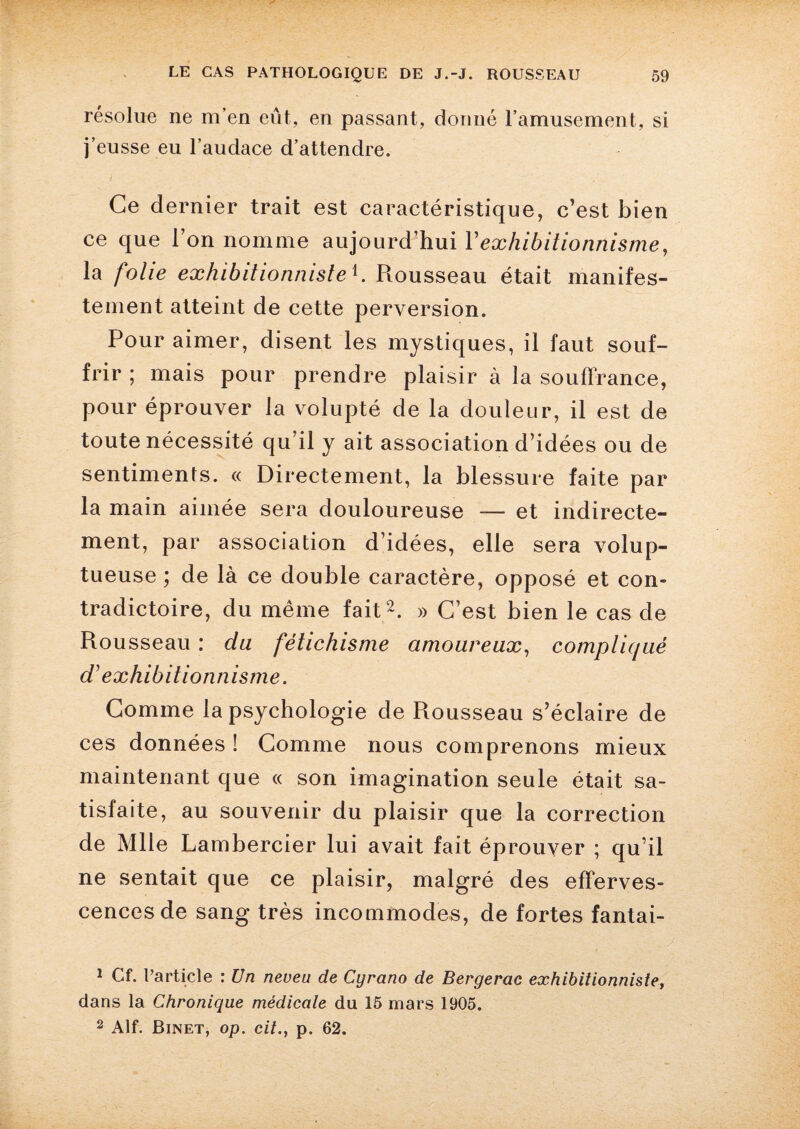 résolue ne m’en eût, en passant, donné l’amusement, si j’eusse eu l’audace d’attendre. Ce dernier trait est caractéristique, c’est bien ce que l’on nomme aujourd’hui l’exhibitionnisme, la folie exhibitionnisteb Rousseau était manifes¬ tement atteint de cette perversion. Pour aimer, disent les mystiques, il faut souf¬ frir ; mais pour prendre plaisir à la souffrance, pour éprouver la volupté de la douleur, il est de toute nécessité qu’il y ait association d’idées ou de sentiments. « Directement, la blessure faite par la main aimée sera douloureuse — et indirecte¬ ment, par association d’idées, elle sera volup¬ tueuse ; de là ce double caractère, opposé et con¬ tradictoire, du même fait1 2. » C’est bien le cas de Rousseau : du fétichisme amoureux, compliqué d} exhibitionnisme. Comme la psychologie de Rousseau s’éclaire de ces données ! Comme nous comprenons mieux maintenant que « son imagination seule était sa¬ tisfaite, au souvenir du plaisir que la correction de Mlle Lambercier lui avait fait éprouver ; qu’il ne sentait que ce plaisir, malgré des efferves¬ cences de sang très incommodes, de fortes fantai- 1 Cf. l’article : Un neveu de Cyrano de Bergerac exhibitionniste, dans la Chronique médicale du 15 mars 1905. 2 Alf. Binet, op. cit., p. 62.