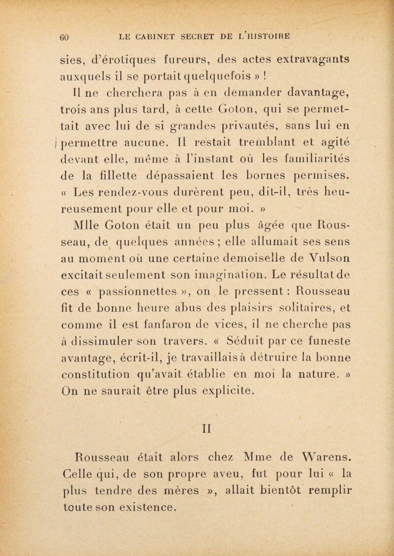 sies, d’érotiques fureurs, des actes extravagants auxquels il se portait quelquefois » ! Il ne cherchera pas à en demander davantage, trois ans plus tard, à cette Goton, qui se permet¬ tait avec lui de si grandes privautés, sans lui en i permettre aucune. Il restait tremblant et agité devant elle, même à l’instant où les familiarités de la fillette dépassaient les bornes permises. « Les rendez-vous durèrent peu, dit-il, très heu¬ reusement pour elle et pour moi. » Mlle Goton était un peu plus âgée que Rous¬ seau, de quelques années ; elle allumait ses sens au moment ou une certaine demoiselle de Vulson excitait seulement son imagination. Le résultat de ces « passionnettes », on le pressent : Rousseau fit de bonne heure abus des plaisirs solitaires, et comme il est fanfaron de vices, il ne cherche pas à dissimuler son travers. « Séduit par ce funeste avantage, écrit-il, je travaillais à détruire la bonne constitution qu’avait établie en moi la nature. » On ne saurait être plus explicite. II Rousseau était alors chez Mme de Warens. Celle qui, de son propre aveu, fut pour lui « la plus tendre des mères », allait bientôt remplir toute son existence.