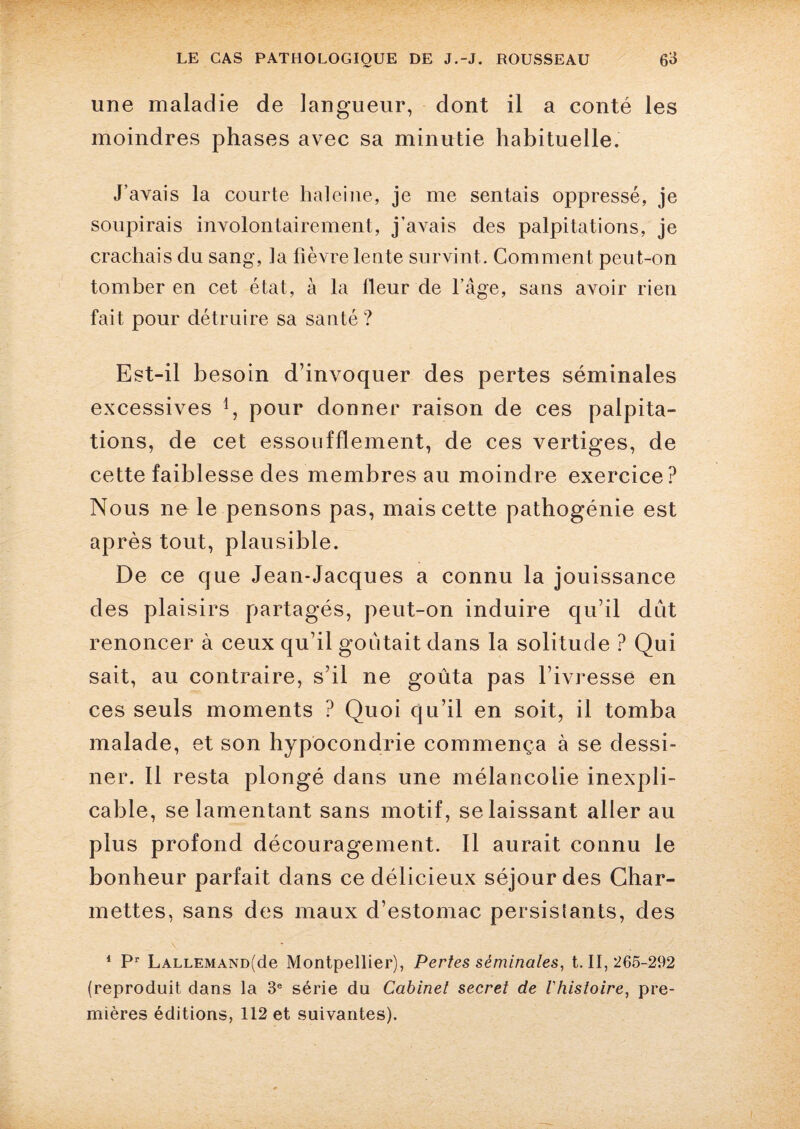 une maladie de langueur, dont il a conté les moindres phases avec sa minutie habituelle. J’avais la courte haleine, je me sentais oppressé, je soupirais involontairement, j’avais des palpitations, je crachais du sang, la fièvre lente survint. Comment peut-on tomber en cet état, à la fleur de l’âge, sans avoir rien fait pour détruire sa santé ? Est-il besoin d’invoquer des pertes séminales excessives pour donner raison de ces palpita¬ tions, de cet essoufflement, de ces vertiges, de cette faiblesse des membres au moindre exercice? Nous ne le pensons pas, mais cette pathogénie est après tout, plausible. De ce que Jean-Jacques a connu la jouissance des plaisirs partagés, peut-on induire qu’il dut renoncer à ceux qu’il goûtait dans la solitude ? Qui sait, au contraire, s’il ne goûta pas l’ivresse en ces seuls moments ? Quoi qu’il en soit, il tomba malade, et son hypocondrie commença à se dessi¬ ner. Il resta plongé dans une mélancolie inexpli¬ cable, se lamentant sans motif, se laissant aller au plus profond découragement. Il aurait connu le bonheur parfait dans ce délicieux séjour des Char- mettes, sans des maux d’estomac persislants, des 1 Pr LALLEMAND(de Montpellier), Pertes séminales, t. II, 265-292 (reproduit dans la 3e série du Cabinet secret de l'histoire, pre¬ mières éditions, 112 et suivantes).