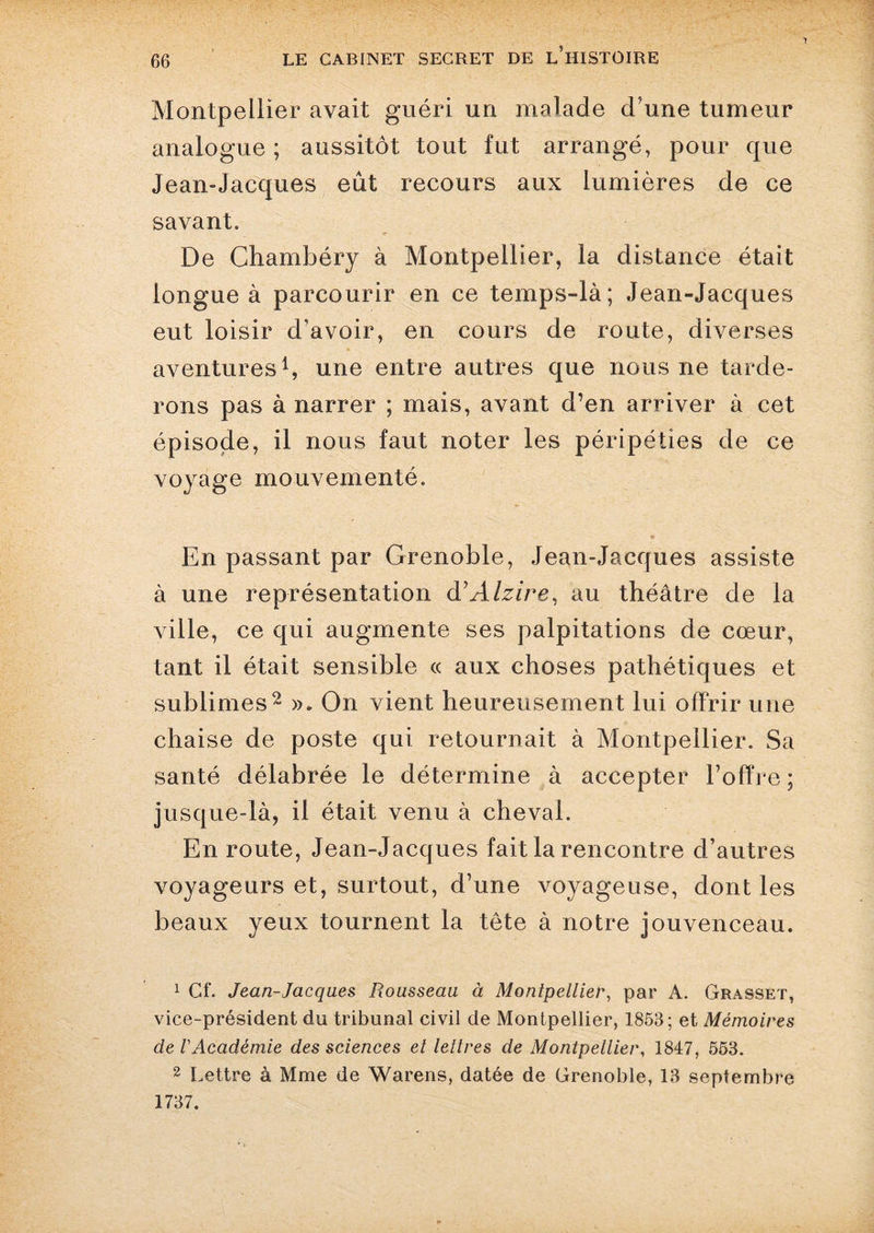 T Montpellier avait guéri un malade d'une tumeur analogue; aussitôt tout fut arrangé, pour que Jean-Jacques eût recours aux lumières de ce savant. De Chambéry à Montpellier, la distance était longue à parcourir en ce temps-là; Jean-Jacques eut loisir d’avoir, en cours de route, diverses aventures1, une entre autres que nous ne tarde¬ rons pas à narrer ; mais, avant d’en arriver à cet épisode, il nous faut noter les péripéties de ce voyage mouvementé. En passant par Grenoble, Jean-Jacques assiste à une représentation d’Alzire, au théâtre de la ville, ce qui augmente ses palpitations de cœur, tant il était sensible « aux choses pathétiques et sublimes2 ». On vient heureusement lui offrir une chaise de poste qui retournait à Montpellier. Sa santé délabrée le détermine à accepter l’offre ; jusque-là, il était venu à cheval. En route, Jean-Jacques fait la rencontre d’autres voyageurs et, surtout, d’une voyageuse, dont les beaux yeux tournent la tête à notre jouvenceau. 1 Cf. Jean-Jacques Rousseau à Montpellier, par A. Grasset, vice-président du tribunal civil de Montpellier, 1853; et Mémoires de VAcadémie des sciences et lettres de Montpellier, 1847, 553. 2 Lettre à Mme de Warens, datée de Grenoble, 13 septembre 1737.