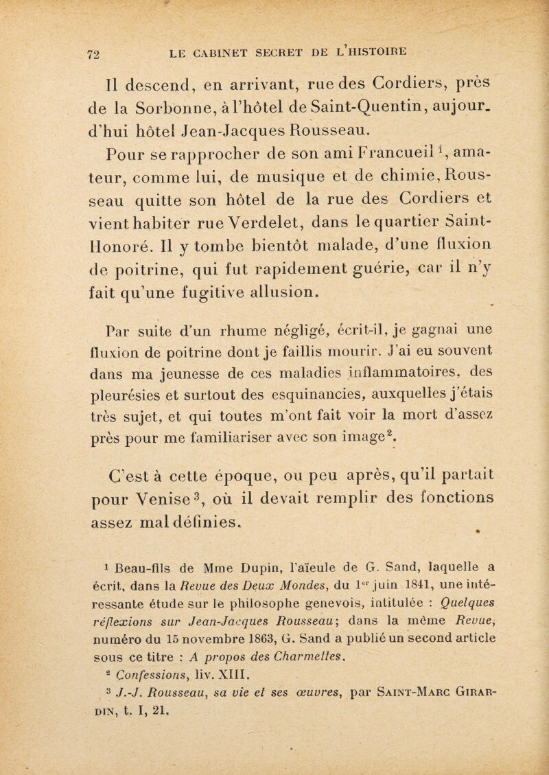 Il descend, en arrivant, rue des Cordiers, près de la Sorbonne, à l’hotel de Saint-Quentin, aujour. d’hui hôtel Jean-Jacques Rousseau. Pour se rapprocher de son ami Francueil4, ama¬ teur, comme lui, de musique et de chimie, Rous¬ seau quitte son hôtel de la rue des Cordiers et vient habiter rue Verdelet, dans le quartier Saint- Honoré. Il y tombe bientôt malade, d’une fluxion de poitrine, qui fut rapidement guérie, car il n’y fait qu’une fugitive allusion. Par suite d’un rhume négligé, écrit-il, je gagnai une fluxion de poitrine dont je faillis mourir. J’ai eu souvent dans ma jeunesse de ces maladies inflammatoires, des pleurésies et surtout des esquinancies, auxquelles j’étais très sujet, et qui toutes m’ont fait voir la mort d’assez près pour me familiariser avec son image1 2. C’est à cette époque, ou peu après, qu’il partait pour Venise3, où il devait remplir des fonctions assez mal définies. 1 Beau-fils de Mme Dupin, l’aïeule de G. Sand, laquelle a écrit, dans la Revue des Deux Mondes, du 1er juin 1841, une inté¬ ressante étude sur le philosophe genevois, intitulée : Quelques réflexions sur Jean-Jacques Rousseau; dans la même Revue, numéro du 15 novembre 1863, G. Sand a publié un second article sous ce titre : A propos des Charmeltes. 2 Confessions, liv. XIII. 3 J.-J. Rousseau, sa vie et ses œuvres, par Saint-Marc Girar- din, t. I, 21.