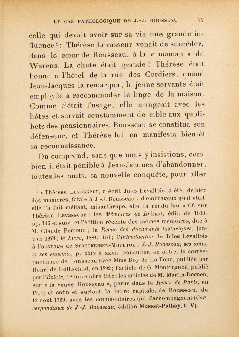 • •  • celle qui devait avoir sur sa vie une grande in¬ fluence1: Thérèse Levasseur venait de succéder, dans le cœur de Piousseau, à la « maman » de Warens. La chute était grande î Thérèse était bonne à lTiôtel de la rue des Cordiers, quand Jean-Jacques la remarqua; la jeune servante était employée à raccommoder le linge de la maison. Comme c’était l’usage, elle mangeait avec les hôtes et servait constamment de cible aux quoli¬ bets des pensionnaires. Rousseau se constitua son défenseur, et Thérèse lui en manifesta bientôt sa reconnaissance. On comprend, sans que nous y insistions, com bien il était pénible à Jean-Jacques d’abandonner, toutes les nuits, sa nouvelle conquête, pour aller i « Thérèse Levasseur, a écrit Jules Levallois, a été, de bien des manières, fatale à J .-J. Rousseau : d’ombrageux qu’il était, elle Va fait méfiant, misanthrope, elle l’a rendu fou. » Cf. sur Thérèse Levasseur : les Mémoires de Brissot, édit, de 1830, pp. 146 et suiv. et l’édition récente des memes mémoires, due à M. Claude Perroud ; la Revue des documents historiques, jan¬ vier 1874; le Livre, 1884, 151; Y Introduction de Jules Levallois à l’ouvrage de Streckeisen-Moultou : J.-J. Rousseau, ses amis, et ses ennemis, p. xxix à xxxn ; consulter, en outre, la corres¬ pondance de Rousseau avec Mme Boy de La Tour, publiée par Henri de Rothschild, en 1892; l’article de G. Montorgueil, publié par YÉclair, 1er novembre 1908; les articles de M. Martin-Decaen, sur « la veuve Rousseau », parus dans la Revue de Pai is, en 1911; et enfin et surtout, la lettre capitale, de Rousseau, du 12 août 1769, avec les commentaires qui l’accompagnent {Cor¬ respondance de J.-J. Rousseau, édition Musset-Pathay, t. V).