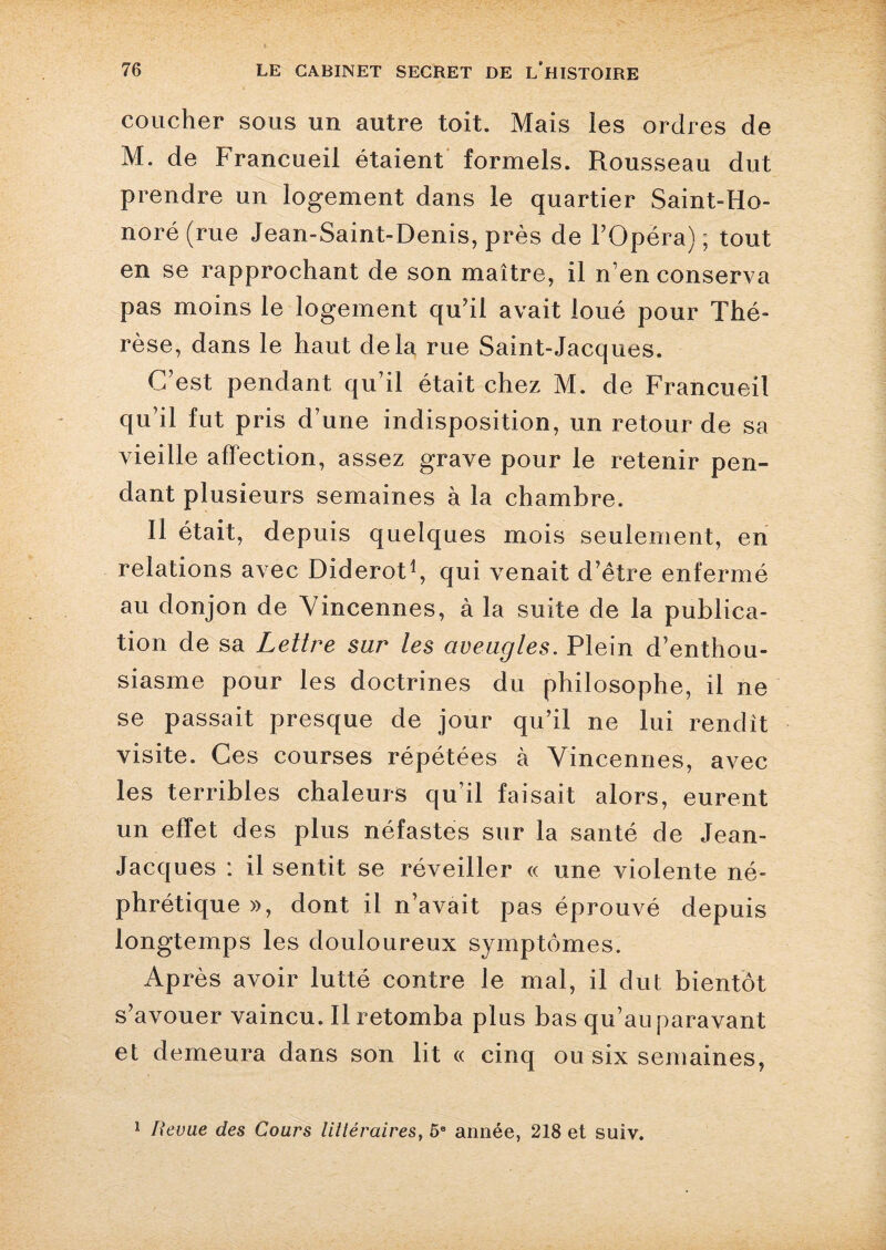 coucher sous un autre toit. Mais ies ordres de M. de Francueil étaient formels. Rousseau dut prendre un logement dans le quartier Saint-Ho¬ noré (rue Jean-Saint-Denis, près de l’Opéra); tout en se rapprochant de son maître, il n’en conserva pas moins le logement qu’il avait loué pour Thé¬ rèse, dans le haut delà rue Saint-Jacques. C’est pendant qu’il était chez M. de Francueil qu’il fut pris d’une indisposition, un retour de sa vieille affection, assez grave pour le retenir pen¬ dant plusieurs semaines à la chambre. Il était, depuis quelques mois seulement, en relations avec Diderot1, qui venait d’être enfermé au donjon de Vincennes, à la suite de la publica¬ tion de sa Lettre sur les aveugles. Plein d’enthou¬ siasme pour les doctrines du philosophe, il ne se passait presque de jour qu’il ne lui rendît visite. Ces courses répétées à Vincennes, avec les terribles chaleurs qu’il faisait alors, eurent un effet des plus néfastes sur la santé de Jean- Jacques : il sentit se réveiller « une violente né¬ phrétique », dont il n’avait pas éprouvé depuis longtemps les douloureux symptômes. Après avoir lutté contre le mal, il dut bientôt s’avouer vaincu. Il retomba plus bas qu’au paravant et demeura dans son lit « cinq ou six semaines, 1 Revue des Cours littéraires, 5e année, 218 et suiv.