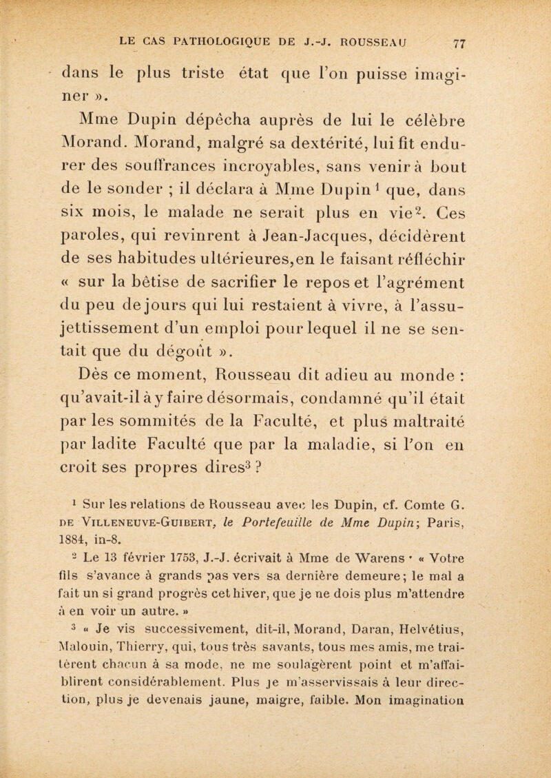 dans le plus triste état que l’on puisse imagi¬ ner ». Mme Dupin dépêcha auprès de lui le célèbre Morand. Morand, malgré sa dextérité, lui fit endu¬ rer des souffrances incroyables, sans venir à bout de le sonder ; il déclara à Mme Dupin1 que, dans six mois, le malade ne serait plus en vie2. Ces paroles, qui revinrent à Jean-Jacques, décidèrent de ses habitudes ultérieures,en le faisant réfléchir « sur la bêtise de sacrifier le repos et l’agrément du peu de jours qui lui restaient à vivre, à l’assu¬ jettissement d’un emploi pour lequel il ne se sen¬ tait que du dégoût ». Dès ce moment, Rousseau dit adieu au monde : qu’avait-il à y faire désormais, condamné qu’il était par les sommités de la Faculté, et plus maltraité par ladite Faculté que par la maladie, si Fon en croit ses propres dires3 ? 1 Sur les relations de Rousseau aveu les Dupin, cf. Comte G. de Villeneuve-Guibert, le Portefeuille de Mme Dupin; Paris, 1884, in-8. 2 Le 13 février 1753, J.-J. écrivait à Mme de Warens * « Votre fils s’avance à grands pas vers sa dernière demeure; le mal a fait un si grand progrès cet hiver, que je ne dois plus m’attendre à en voir un autre. » 3 « Je vis successivement, dit-il, Morand, Daran, Helvétius, Malouin, Thierry, qui, tous très savants, tous mes amis, me trai¬ tèrent chacun à sa mode, ne me soulagèrent point et m’affai¬ blirent considérablement. Plus je m’asservissais à leur direc¬ tion, plus je devenais jaune, maigre, faible. Mon imagination